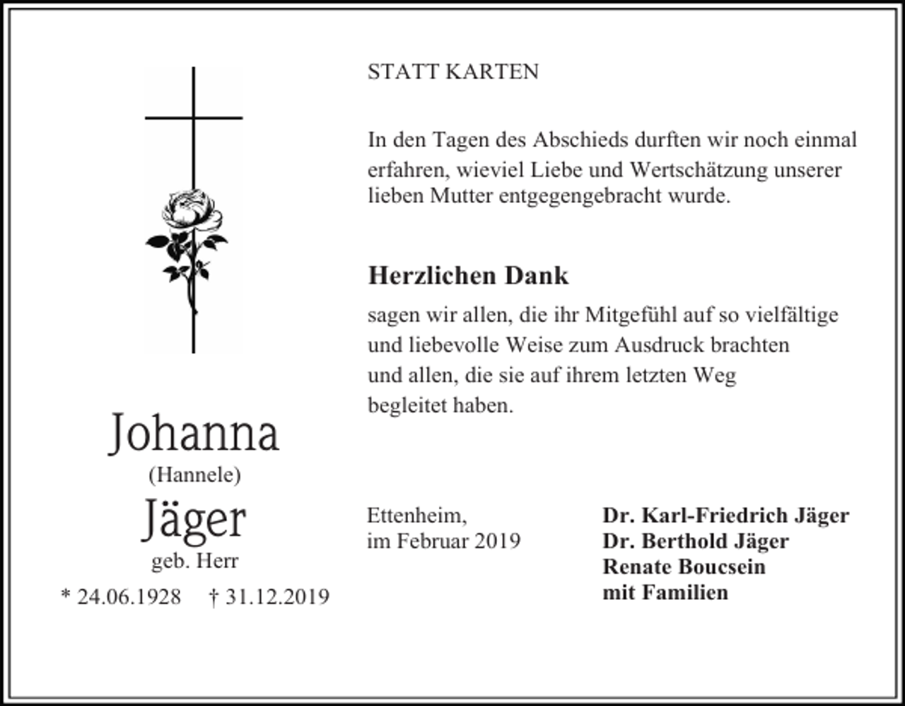 <p>STATT KARTEN<br />In den Tagen des Abschieds durften wir noch einmal<br />erfahren, wieviel Liebe und Wertschätzung unserer<br />lieben Mutter entgegengebracht wurde.</p><p>Herzlichen Dank</p><p>Johanna</p><p>sagen wir allen, die ihr Mitgefühl auf so vielfältige<br />und liebevolle Weise zum Ausdruck brachten<br />und allen, die sie auf ihrem letzten Weg<br />begleitet haben.</p><p>(Hannele)</p><p>Jäger<br />geb. Herr<br />* 24.06.1928</p><p>† 31.12.2019</p><p>Ettenheim,<br />im Februar 2019</p><p>Dr. Karl-Friedrich Jäger<br />Dr. Berthold Jäger<br />Renate Boucsein<br />mit Familien</p>