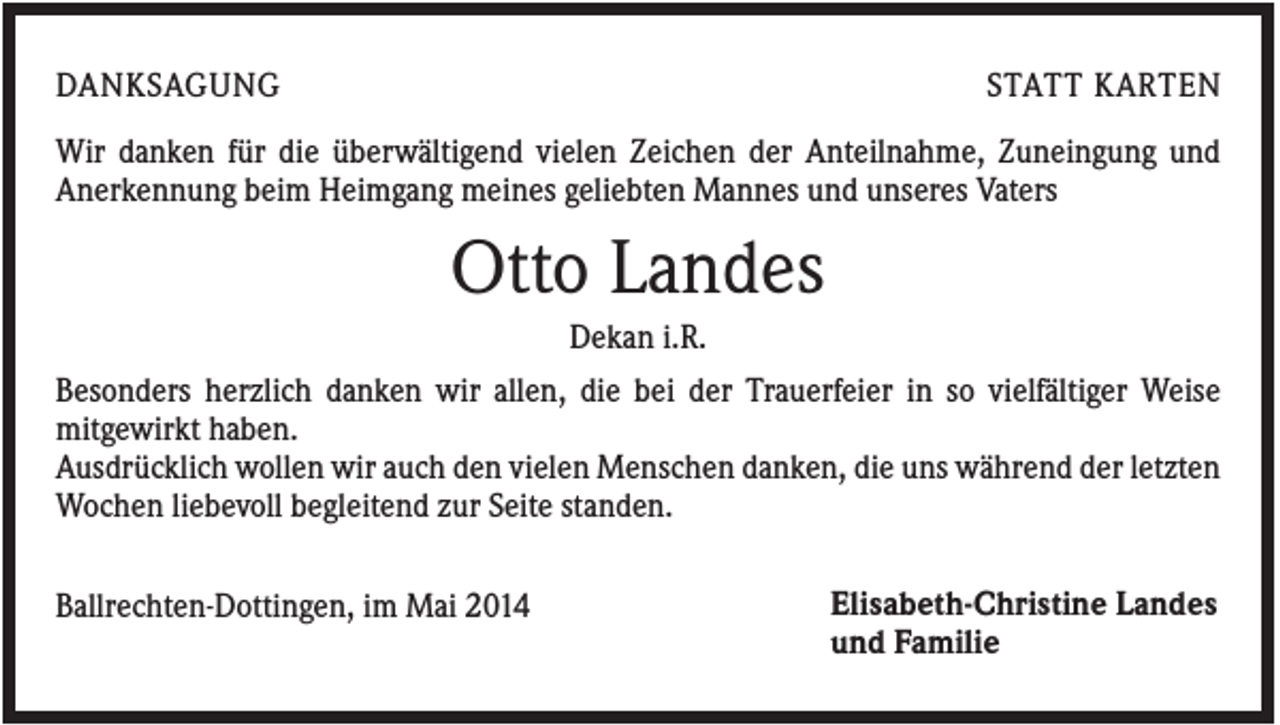 <p>DANKSAGUNG</p><p>STATT KARTEN</p><p>Wir danken für die überwältigend vielen Zeichen der Anteilnahme, Zuneingung und<br />Anerkennung beim Heimgang meines geliebten Mannes und unseres Vaters</p><p>Otto Landes<br />Dekan i.R.<br />Besonders herzlich danken wir allen, die bei der Trauerfeier in so vielfältiger Weise<br />mitgewirkt haben.<br />Ausdrücklich wollen wir auch den vielen Menschen danken, die uns während der letzten<br />Wochen liebevoll begleitend zur Seite standen.<br />Ballrechten-Dottingen, im Mai 2014</p><p>Elisabeth-Christine Landes<br />und Familie</p>