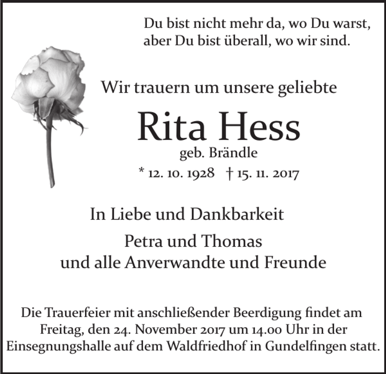 <p>DDu<br />u bibist<br />st ninicht<br />c ht mehr<br />m e hr dda,<br />a, wwo<br />o Du<br />D u warst,<br />w ar st,<br />aaber<br />b er Du<br />D u bist<br />bi st überall,<br />ü b er all, wo<br />w o wir<br />wir sind.<br />si n d.</p><p>Wir<br />a u er n u um<br />m u unsere<br />n s er e ggeliebte<br />eli e bt e<br />Wirtrtrauern</p><p>Rit<br />a Hess<br />H ess<br />Rita<br />ggeb.<br />e b. Brändle<br />Br ä n dl e<br />** 112.<br />2. 110.<br />0. 11928<br />9 2 8 †† 115.<br />5. 11.<br />11. 2017<br />2 017</p><p>IInn Liebe<br />Li e b e und<br />u n d Dankbarkeit<br />D a n k b ar k eit<br />PPetra<br />etr a uund<br />n d Thomas<br />T h o m as<br />uund<br />n d all<br />e Anverwandte<br />A n v er w a n dt e uund<br />n d Fr<br />e u n de<br />alle<br />Freunde<br />Die<br />Di<br />e TrTrauerfeier<br />a u erf ei er mit<br />mit aanschließender<br />n s c hli e ß e n d er Beerdigung<br />B e er di g u n g ﬁndet<br />ﬁ n d et aam<br />m<br />Fr<br />eit a g, den<br />d e n 224.<br />4. November<br />N o v e m b er 2017<br />2 01 7 um<br />u m 114.00<br />4. Uhr<br />U hr iinn der<br />d er<br />Freitag,<br />Ei<br />n s e g n u n g s h all e aauf<br />uf ddem<br />e m Waldfriedhof<br />W al dfri e d h of i nin GGundelﬁngen<br />u n d el ﬁ n g e n ststatt.<br />att.<br />Einsegnungshalle</p>