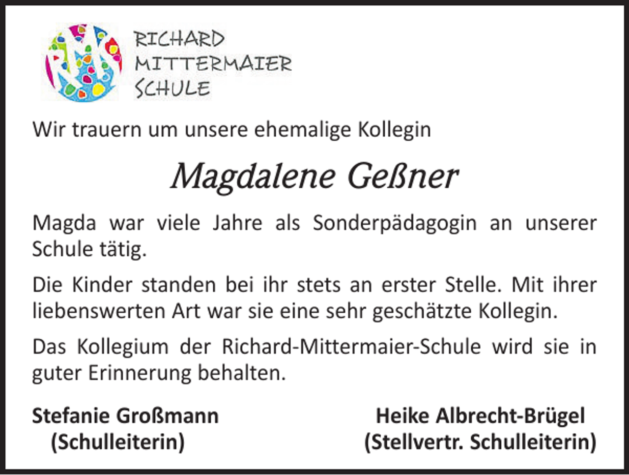 <p>Wir trauern um unsere ehemalige Kollegin</p><p>Magdalene Geßner<br />Magda war viele Jahre als Sonderpädagogin an unserer<br />Schule tätig.<br />Die Kinder standen bei ihr stets an erster Stelle. Mit ihrer<br />liebenswerten Art war sie eine sehr geschätzte Kollegin.<br />Das Kollegium der Richard-Mittermaier-Schule wird sie in<br />guter Erinnerung behalten.<br />S tefanie Großmann<br />(Schulleiterin)</p><p>Heike Albrecht-Brügel<br />(Stellvertr. Schulleiterin)</p>