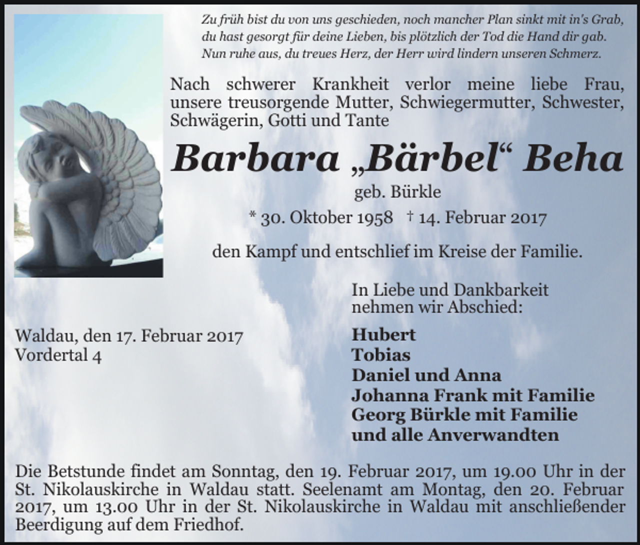 <p>Zu früh bist du von uns geschieden, noch mancher Plan sinkt mit in's Grab,<br />du hast gesorgt für deine Lieben, bis plötzlich der Tod die Hand dir gab.<br />Nun ruhe aus, du treues Herz, der Herr wird lindern unseren Schmerz.</p><p>Nach schwerer Krankheit verlor meine liebe Frau,<br />unsere treusorgende Mutter, Schwiegermutter, Schwester,<br />Schwägerin, Gotti und Tante</p><p>Barbara „Bärbel“ Beha<br />geb. Bürkle<br />* 30. Oktober 1958 † 14. Februar 2017</p><p>den Kampf und entschlief im Kreise der Familie.<br />In Liebe und Dankbarkeit<br />nehmen wir Abschied:<br />Waldau, den 17. Februar 2017<br />Vordertal 4</p><p>Hubert<br />Tobias<br />Daniel und Anna<br />Johanna Frank mit Familie<br />Georg Bürkle mit Familie<br />und alle Anverwandten</p><p>Die Betstunde findet am Sonntag, den 19. Februar 2017, um 19.00 Uhr in der<br />St. Nikolauskirche in Waldau statt. Seelenamt am Montag, den 20. Februar<br />2017, um 13.00 Uhr in der St. Nikolauskirche in Waldau mit anschließender<br />Beerdigung auf dem Friedhof.</p>