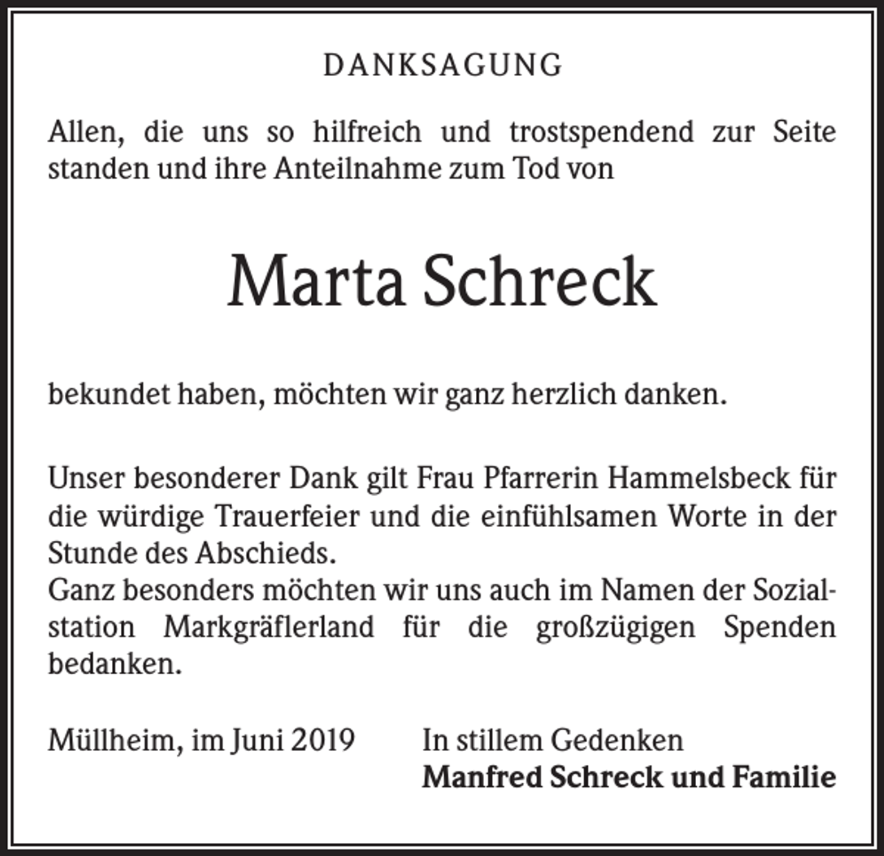 <p>DA NK S A GU NG<br />Allen, die uns so hilfreich und trostspendend zur Seite<br />standen und ihre Anteilnahme zum Tod von</p><p>Marta Schreck<br />bekundet haben, möchten wir ganz herzlich danken.<br />Unser besonderer Dank gilt Frau Pfarrerin Hammelsbeck für<br />die würdige Trauerfeier und die einfühlsamen Worte in der<br />Stunde des Abschieds.<br />Ganz besonders möchten wir uns auch im Namen der Sozialstation Markgräflerland für die großzügigen Spenden<br />bedanken.<br />Müllheim, im Juni 2019</p><p>In stillem Gedenken<br />Manfred Schreck und Familie</p>