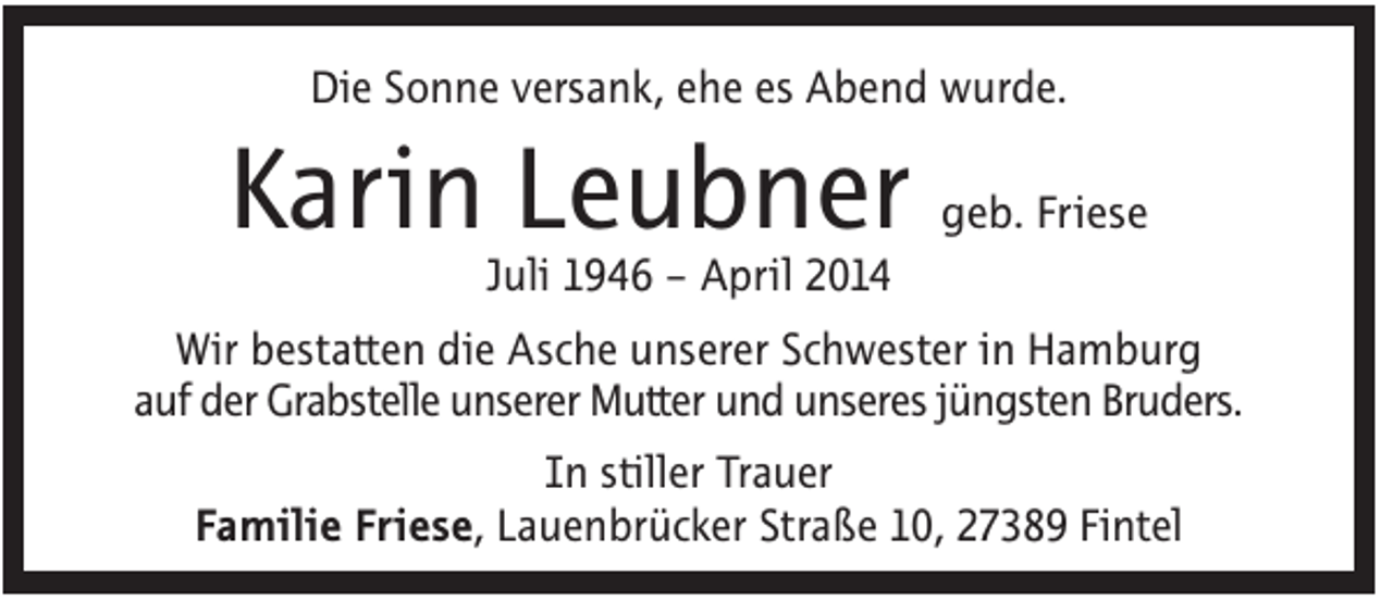 <p>Die Sonne versank, ehe es Abend wurde.</p><p>Karin Leubner</p><p>geb. Friese</p><p>Juli 1946 – April 2014<br />Wir bestatten die Asche unserer Schwester in Hamburg<br />auf der Grabstelle unserer Mutter und unseres jüngsten Bruders.<br />In stiller Trauer<br />Familie Friese, Lauenbrücker Straße 10, 27389 Fintel</p>