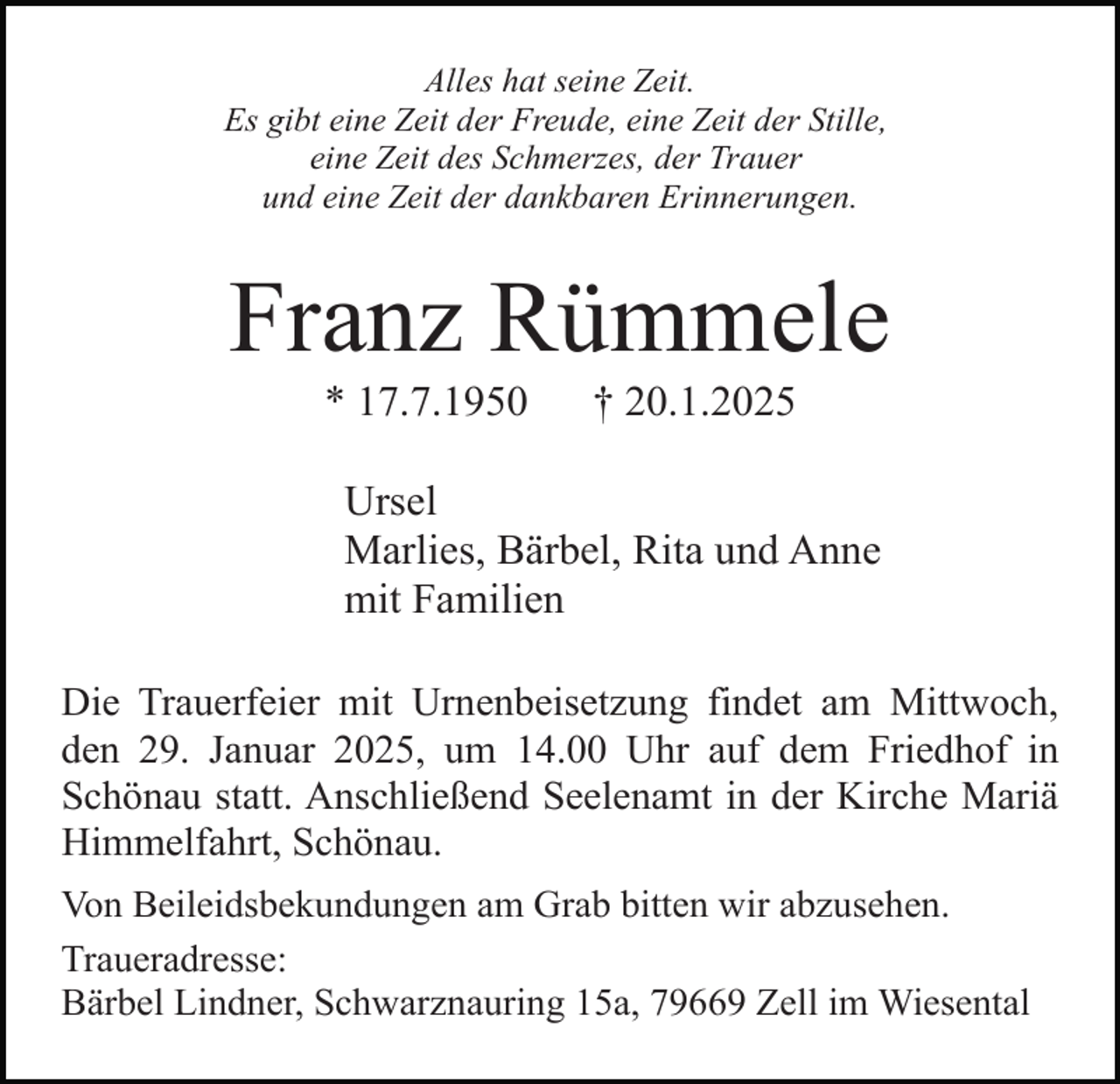 <p>Alles hat seine Zeit.<br />Es gibt eine Zeit der Freude, eine Zeit der Stille,<br />eine Zeit des Schmerzes, der Trauer<br />und eine Zeit der dankbaren Erinnerungen.</p><p>Franz Rümmele<br />* 17.7.1950</p><p>† 20.1.2025</p><p>Ursel<br />Marlies, Bärbel, Rita und Anne<br />mit Familien<br />Die Trauerfeier mit Urnenbeisetzung findet am Mittwoch,<br />den 29. Januar 2025, um 14.00 Uhr auf dem Friedhof in<br />Schönau statt. Anschließend Seelenamt in der Kirche Mariä<br />Himmelfahrt, Schönau.<br />Von Beileidsbekundungen am Grab bitten wir abzusehen.<br />Traueradresse:<br />Bärbel Lindner, Schwarznauring 15a, 79669 Zell im Wiesental</p>