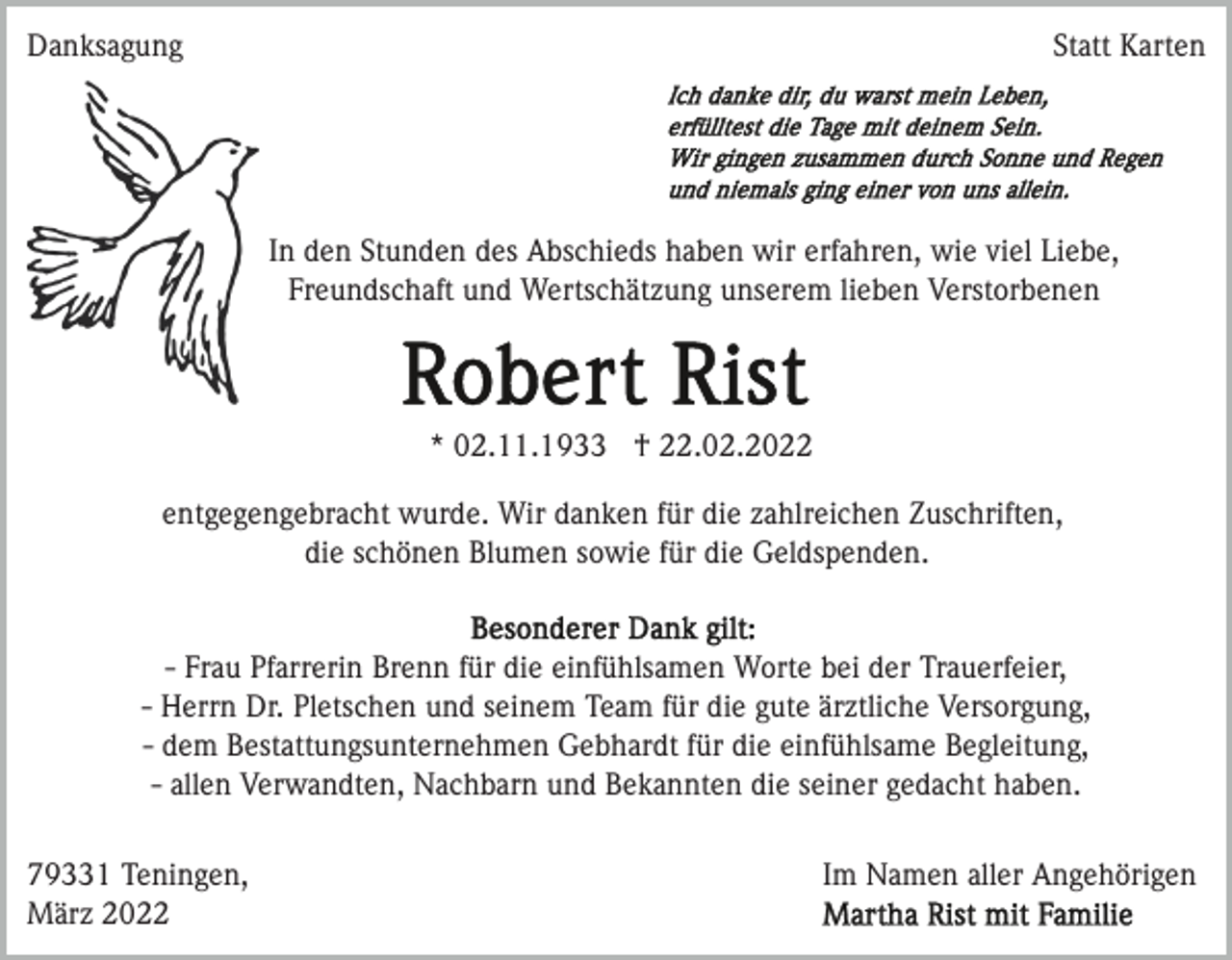 <p>Danksagung</p><p>Statt Karten</p><p>In den Stunden des Abschieds haben wir erfahren, wie viel Liebe,<br />Freundschaft und Wertschätzung unserem lieben Verstorbenen</p><p>* 02.11.1933 † 22.02.2022<br />entgegengebracht wurde. Wir danken für die zahlreichen Zuschriften,<br />die schönen Blumen sowie für die Geldspenden.</p><p>- Frau Pfarrerin Brenn für die einfühlsamen Worte bei der Trauerfeier,<br />- Herrn Dr. Pletschen und seinem Team für die gute ärztliche Versorgung,<br />- dem Bestattungsunternehmen Gebhardt für die einfühlsame Begleitung,<br />- allen Verwandten, Nachbarn und Bekannten die seiner gedacht haben.<br />79331 Teningen,<br />März 2022</p><p>Im Namen aller Angehörigen</p>
