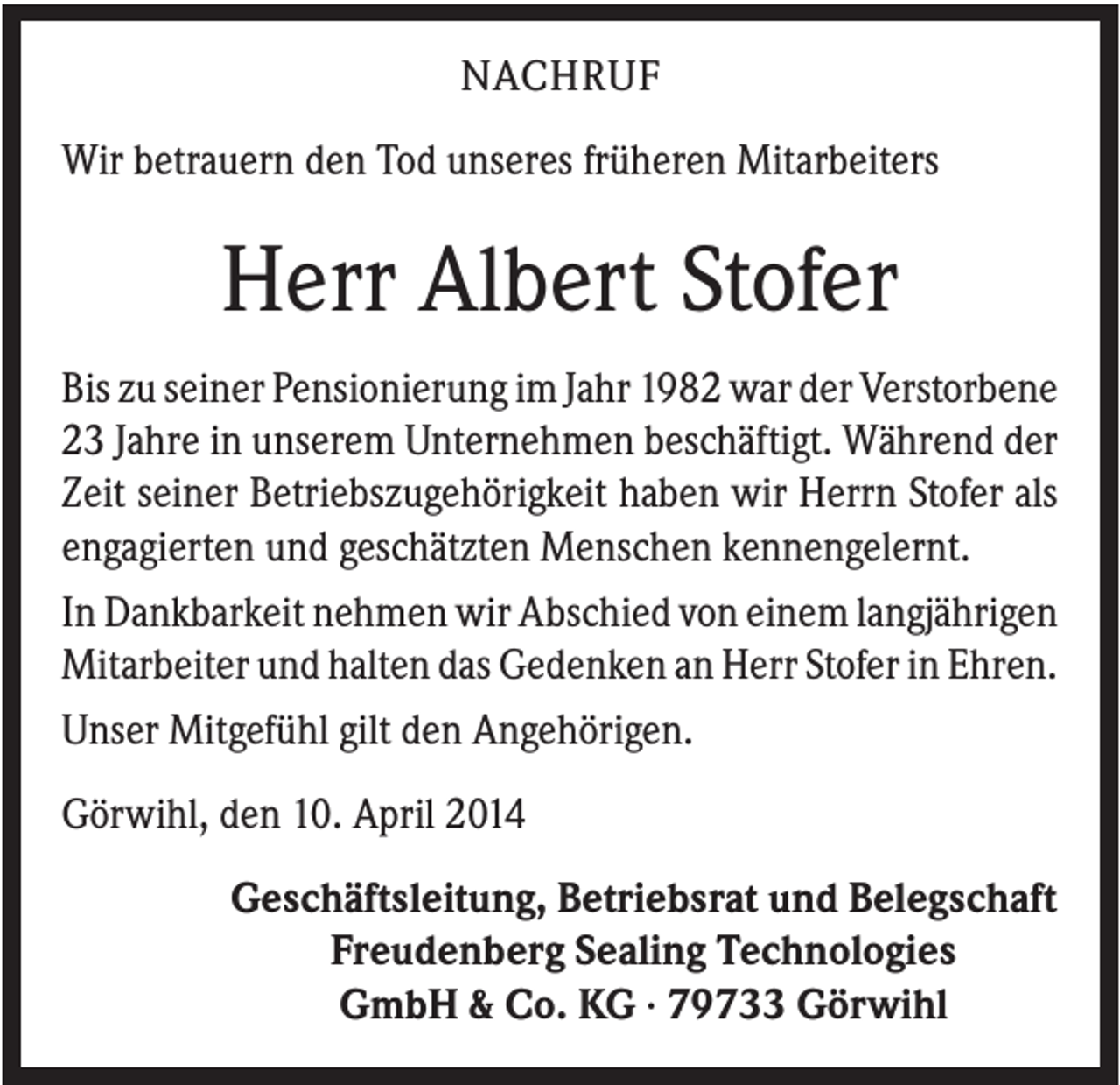 <p>NACHRUF<br />Wir betrauern den Tod unseres früheren Mitarbeiters</p><p>Herr Albert Stofer<br />Bis zu seiner Pensionierung im Jahr 1982 war der Verstorbene<br />23 Jahre in unserem Unternehmen beschäftigt. Während der<br />Zeit seiner Betriebszugehörigkeit haben wir Herrn Stofer als<br />engagierten und geschätzten Menschen kennengelernt.<br />In Dankbarkeit nehmen wir Abschied von einem langjährigen<br />Mitarbeiter und halten das Gedenken an Herr Stofer in Ehren.<br />Unser Mitgefühl gilt den Angehörigen.<br />Görwihl, den 10. April 2014<br />Geschäftsleitung, Betriebsrat und Belegschaft<br />Freudenberg Sealing Technologies<br />GmbH &amp; Co. KG · 79733 Görwihl</p>
