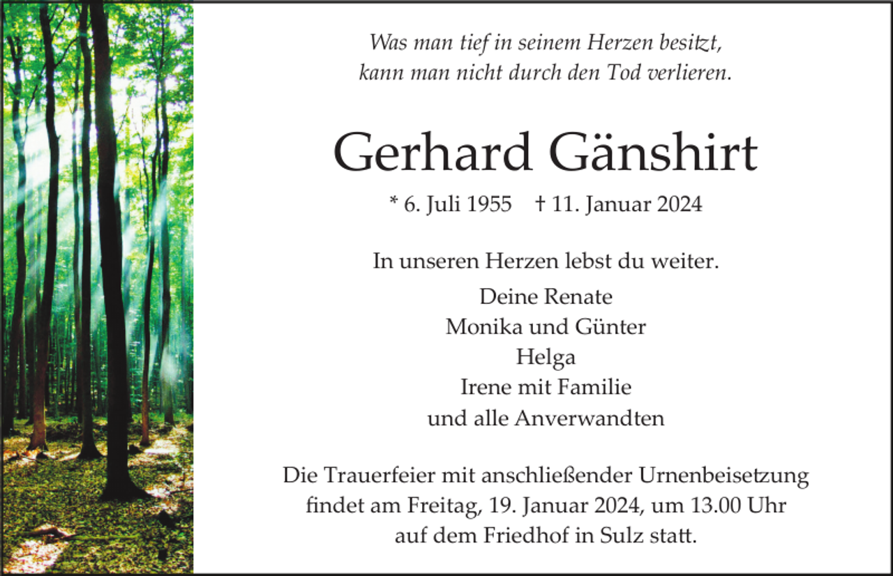 <p>Was man tief in seinem Herzen besitzt,<br />kann man nicht durch den Tod verlieren.</p><p>Gerhard Gänshirt<br />* 6. Juli 1955</p><p>† 11. Januar 2024</p><p>In unseren Herzen lebst du weiter.<br />Deine Renate<br />Monika und Günter<br />Helga<br />Irene mit Familie<br />und alle Anverwandten<br />Die Trauerfeier mit anschließender Urnenbeisetzung<br />ﬁndet am Freitag, 19. Januar 2024, um 13.00 Uhr<br />auf dem Friedhof in Sulz statt.</p>