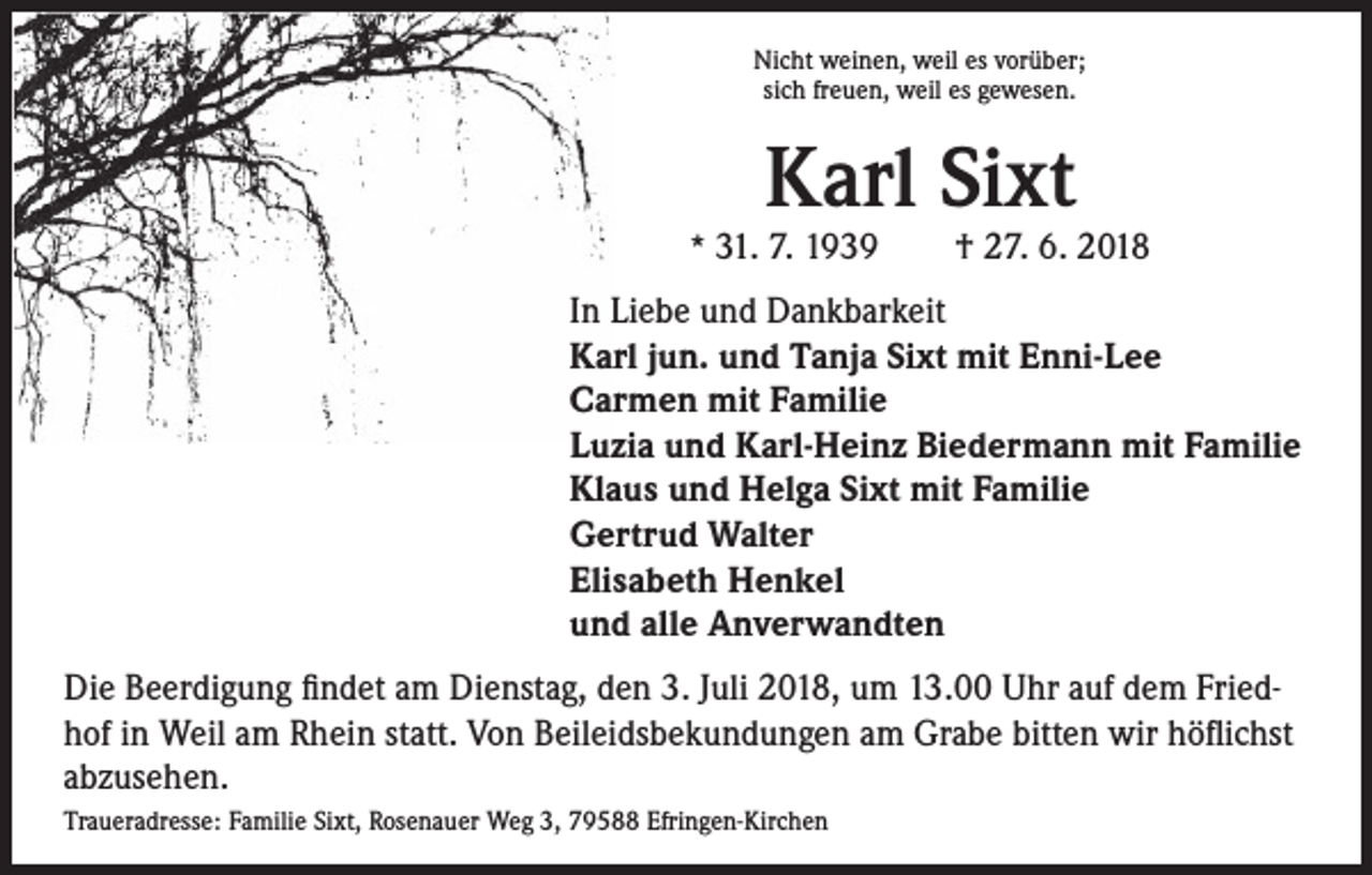 <p>Nicht weinen, weil es vorüber;<br />sich freuen, weil es gewesen.</p><p>Karl Sixt</p><p>* 31. 7. 1939 † 27. 6. 2018</p><p>In Liebe und Dankbarkeit<br />Karl jun. und Tanja Sixt mit Enni-Lee<br />Carmen mit Familie<br />Luzia und Karl-Heinz Biedermann mit Familie<br />Klaus und Helga Sixt mit Familie<br />Gertrud Walter<br />Elisabeth Henkel<br />und alle Anverwandten<br />Die Beerdigung findet am Dienstag, den 3. Juli 2018, um 13.00 Uhr auf dem Friedhof in Weil am Rhein statt. Von Beileidsbekundungen am Grabe bitten wir höflichst<br />abzusehen.<br />Traueradresse: Familie Sixt, Rosenauer Weg 3, 79588 Efringen-Kirchen</p>