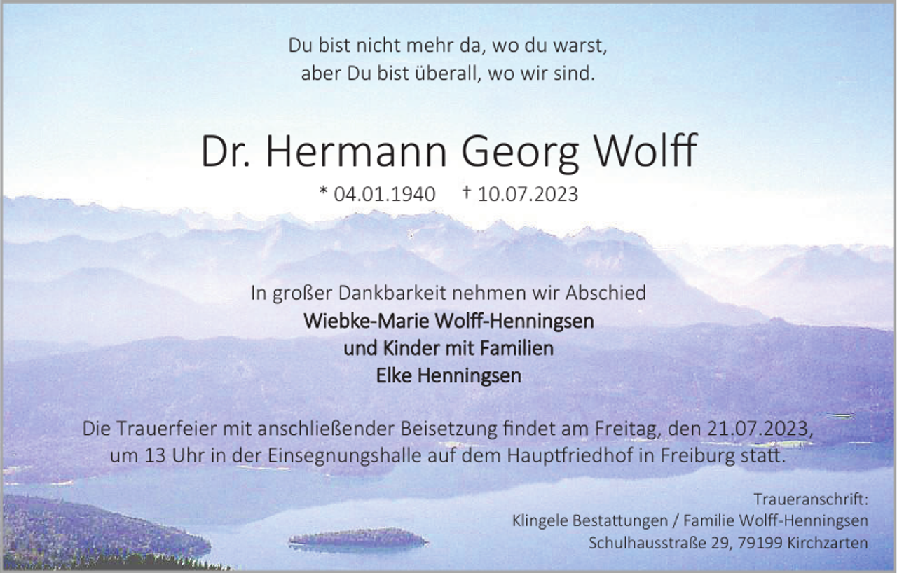 <p>Du bist nicht mehr da, wo du warst,<br />aber Du bist überall, wo wir sind.</p><p>Dr. Hermann Georg Wolff<br />* 04.01.1940</p><p>† 10.07.2023</p><p>In großer Dankbarkeit nehmen wir Abschied<br />Wiebke-Marie Wolff-Henningsen<br />und Kinder mit Familien<br />Elke Henningsen<br />Die Trauerfeier mit anschließender Beisetzung findet am Freitag, den 21.07.2023,<br />um 13 Uhr in der Einsegnungshalle auf dem Hauptfriedhof in Freiburg statt.<br />Traueranschrift:<br />Klingele Bestattungen / Familie Wolff-Henningsen<br />Schulhausstraße 29, 79199 Kirchzarten</p>