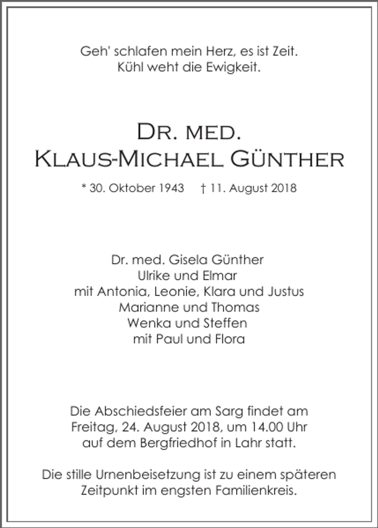 <p>Geh' schlafen mein Herz, es ist Zeit.<br />Kühl weht die Ewigkeit.</p><p>Dr. med.<br />Klaus-Michael Günther<br />* 30. Oktober 1943</p><p>† 11. August 2018</p><p>Dr. med. Gisela Günther<br />Ulrike und Elmar<br />mit Antonia, Leonie, Klara und Justus<br />Marianne und Thomas<br />Wenka und Steffen<br />mit Paul und Flora</p><p>Die Abschiedsfeier am Sarg findet am<br />Freitag, 24. August 2018, um 14.00 Uhr<br />auf dem Bergfriedhof in Lahr statt.<br />Die stille Urnenbeisetzung ist zu einem späteren<br />Zeitpunkt im engsten Familienkreis.</p>