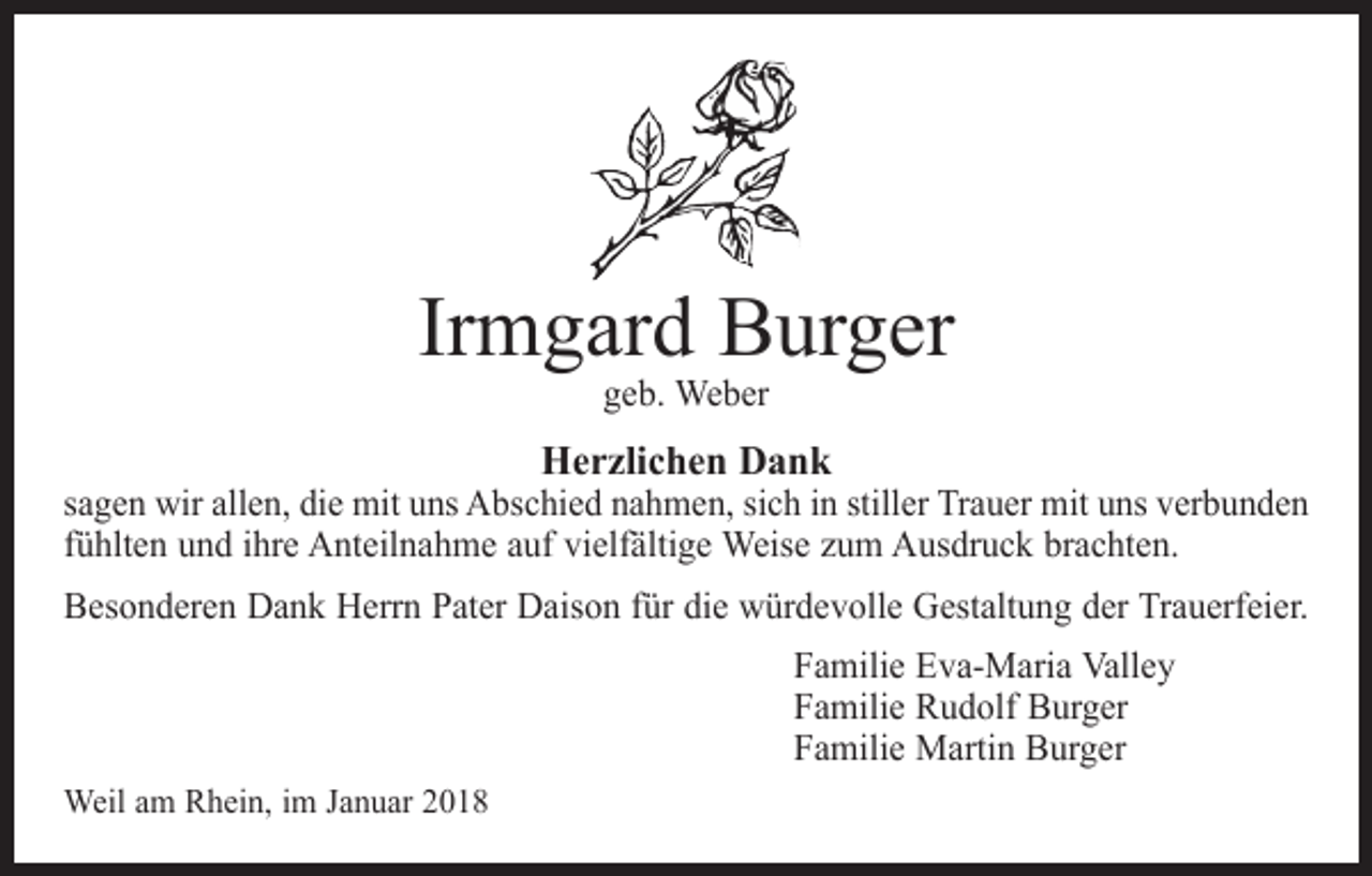 <p>Irmgard Burger<br />geb. Weber</p><p>Herzlichen Dank</p><p>sagen wir allen, die mit uns Abschied nahmen, sich in stiller Trauer mit uns verbunden<br />fühlten und ihre Anteilnahme auf vielfältige Weise zum Ausdruck brachten.<br />Besonderen Dank Herrn Pater Daison für die würdevolle Gestaltung der Trauerfeier.<br />Familie Eva-Maria Valley<br />Familie Rudolf Burger<br />Familie Martin Burger<br />Weil am Rhein, im Januar 2018</p>