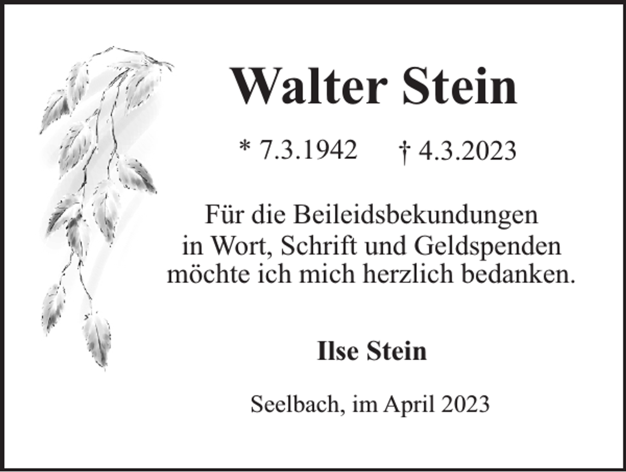 <p>Walter Stein<br />* 7.3.1942</p><p>† 4.3.2023</p><p>Für die Beileidsbekundungen<br />in Wort, Schrift und Geldspenden<br />möchte ich mich herzlich bedanken.<br />Ilse Stein<br />Seelbach, im April 2023</p>