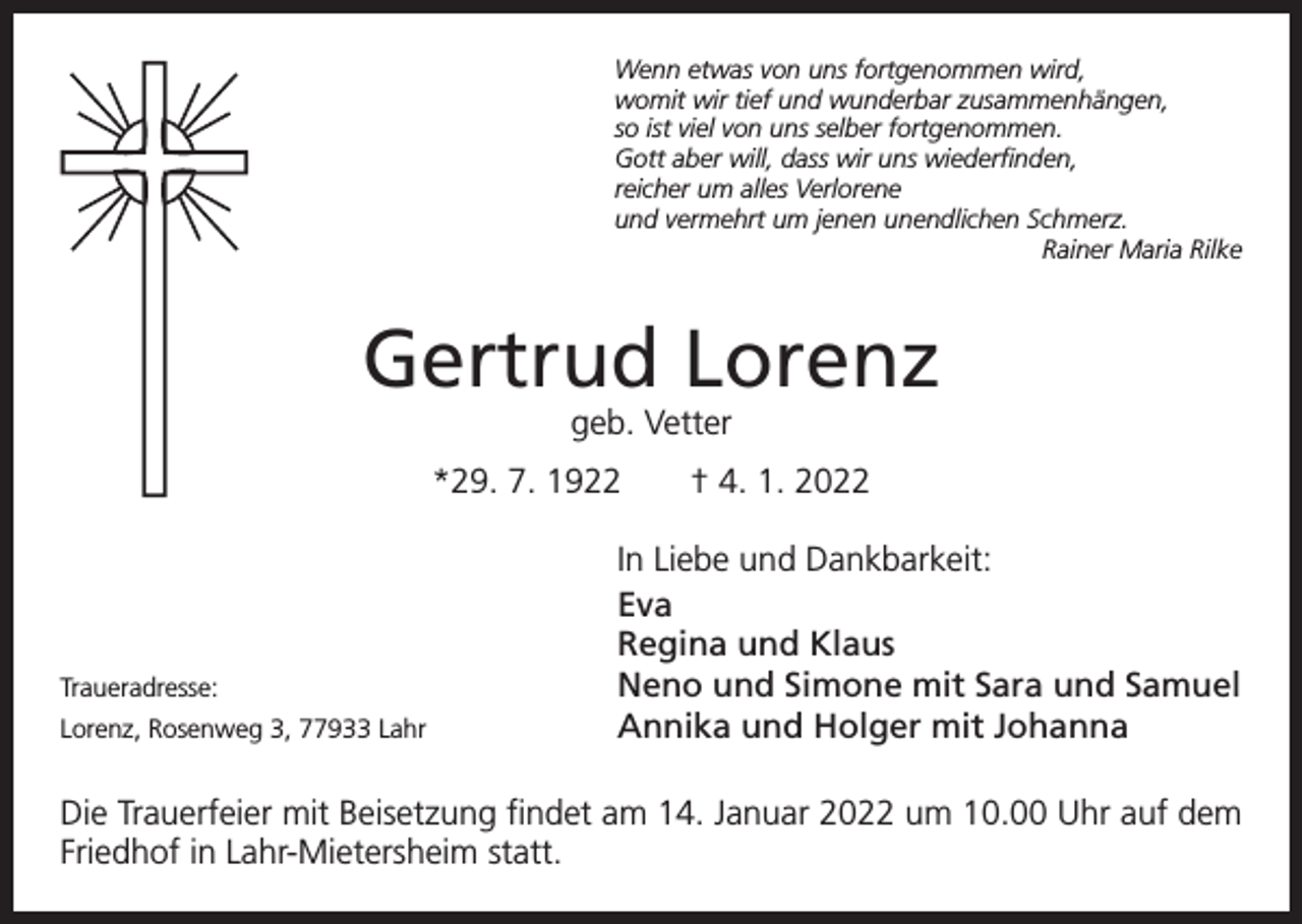 <p>Wenn etwas von uns fortgenommen wird,<br />womit wir tief und wunderbar zusammenhängen,<br />so ist viel von uns selber fortgenommen.<br />Gott aber will, dass wir uns wiederfinden,<br />reicher um alles Verlorene<br />und vermehrt um jenen unendlichen Schmerz.</p><p>Rainer Maria Rilke</p><p>Gertrud Lorenz<br />geb. Vetter</p><p>*29. 7. 1922 † 4. 1. 2022</p><p>Traueradresse:<br />Lorenz, Rosenweg 3, 77933 Lahr</p><p>In Liebe und Dankbarkeit:<br />Eva<br />Regina und Klaus<br />Neno und Simone mit Sara und Samuel<br />Annika und Holger mit Johanna</p><p>Die Trauerfeier mit Beisetzung findet am 14. Januar 2022 um 10.00 Uhr auf dem<br />Friedhof in Lahr-Mietersheim statt.</p>