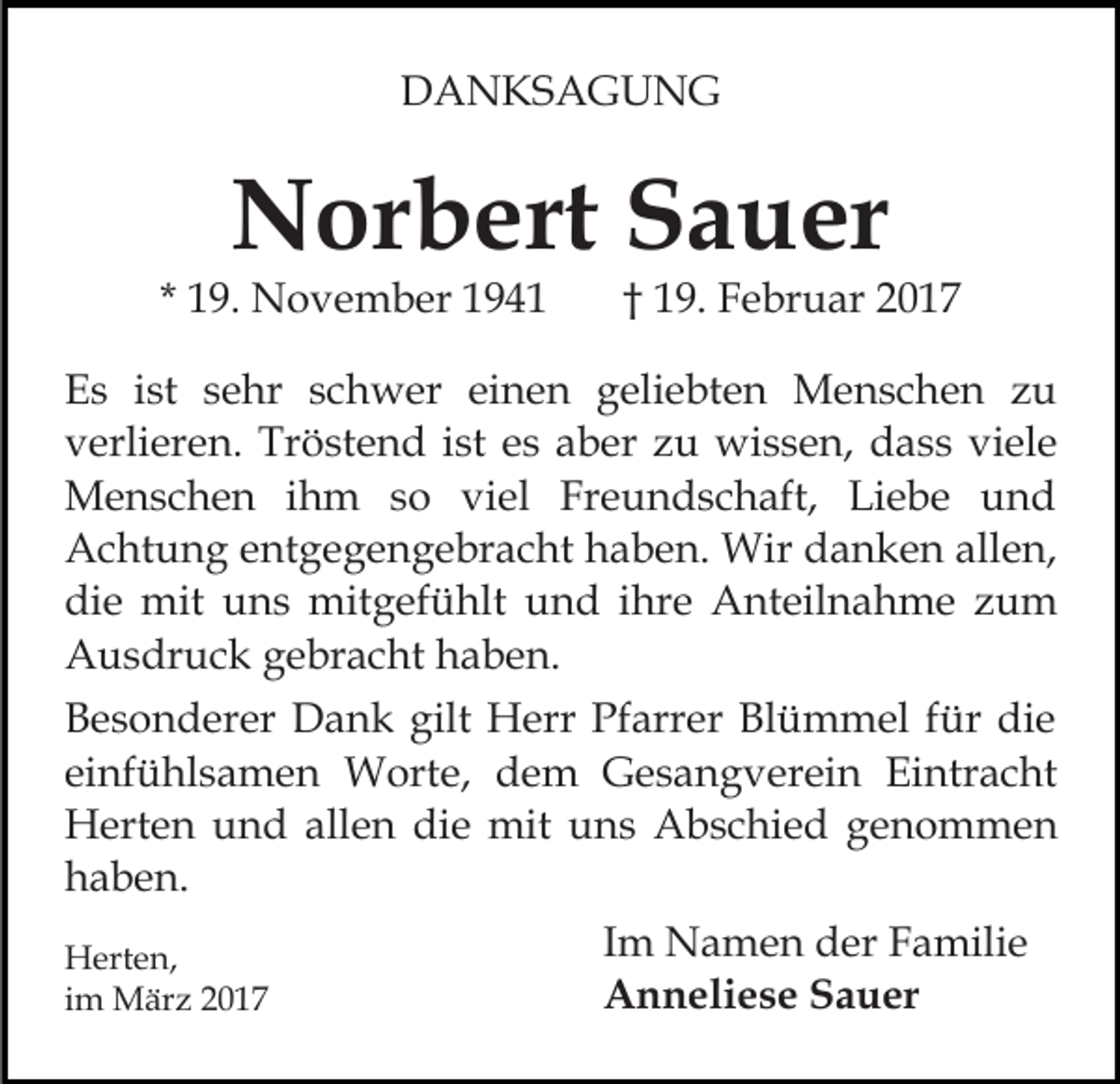 <p>DANKSAGUNG</p><p>Norbert Sauer</p><p>* 19. November 1941</p><p>† 19. Februar 2017</p><p>Es ist sehr schwer einen geliebten Menschen zu<br />verlieren. Tröstend ist es aber zu wissen, dass viele<br />Menschen ihm so viel Freundschaft, Liebe und<br />Achtung entgegengebracht haben. Wir danken allen,<br />die mit uns mitgefühlt und ihre Anteilnahme zum<br />Ausdruck gebracht haben.<br />Besonderer Dank gilt Herr Pfarrer Blümmel für die<br />einfühlsamen Worte, dem Gesangverein Eintracht<br />Herten und allen die mit uns Abschied genommen<br />haben.<br />Herten,<br />im März 2017</p><p>Im Namen der Familie<br />Anneliese Sauer</p>