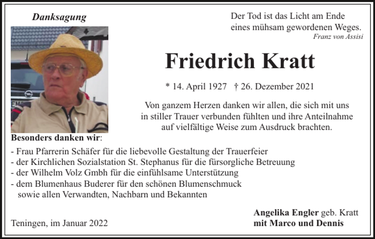 <p>Danksagung</p><p>Der Tod ist das Licht am Ende<br />eines mühsam gewordenen Weges.<br />Franz von Assisi</p><p>Friedrich Kratt<br />* 14. April 1927 † 26. Dezember 2021<br />Von ganzem Herzen danken wir allen, die sich mit uns<br />in stiller Trauer verbunden fühlten und ihre Anteilnahme<br />auf vielfältige Weise zum Ausdruck brachten.<br />Besonders danken wir:<br />- Frau Pfarrerin Schäfer für die liebevolle Gestaltung der Trauerfeier<br />- der Kirchlichen Sozialstation St. Stephanus für die fürsorgliche Betreuung<br />- der Wilhelm Volz Gmbh für die einfühlsame Unterstützung<br />- dem Blumenhaus Buderer für den schönen Blumenschmuck<br />sowie allen Verwandten, Nachbarn und Bekannten<br />Teningen, im Januar 2022</p><p>Angelika Engler geb. Kratt<br />mit Marco und Dennis</p>