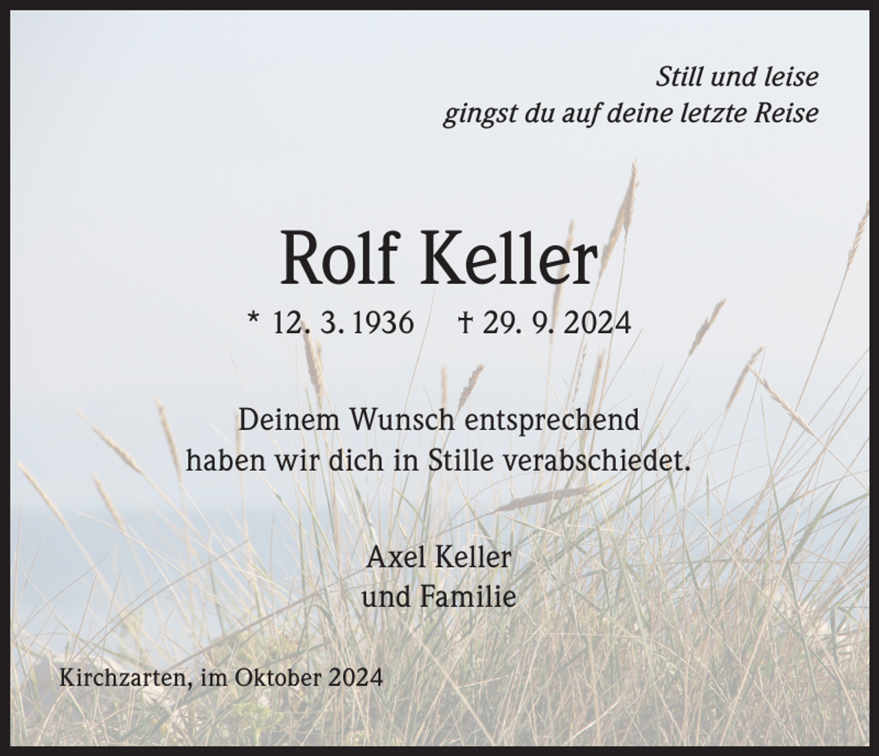 <p>Still und leise<br />gingst du auf deine letzte Reise</p><p>Rolf Keller</p><p>* 12. 3. 1936</p><p>† 29. 9. 2024</p><p>Deinem Wunsch entsprechend<br />haben wir dich in Stille verabschiedet.<br />Axel Keller<br />und Familie<br />Kirchzarten, im Oktober 2024</p>