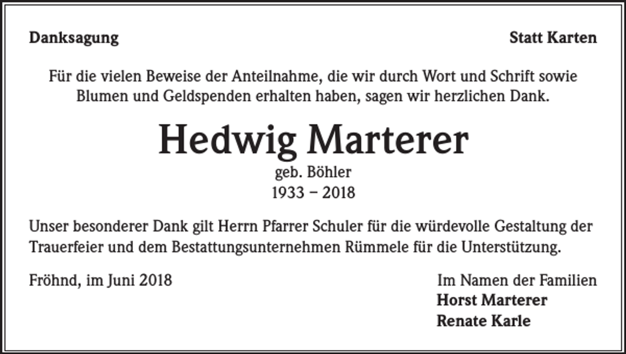 <p>Danksagung</p><p>Statt Karten</p><p>Für die vielen Beweise der Anteilnahme, die wir durch Wort und Schrift sowie<br />Blumen und Geldspenden erhalten haben, sagen wir herzlichen Dank.</p><p>Hedwig Marterer<br />geb. Böhler<br />1933 – 2018</p><p>Unser besonderer Dank gilt Herrn Pfarrer Schuler für die würdevolle Gestaltung der<br />Trauerfeier und dem Bestattungsunternehmen Rümmele für die Unterstützung.<br />Fröhnd, im Juni 2018<br />Im Namen der Familien<br />Horst Marterer<br />Renate Karle</p>