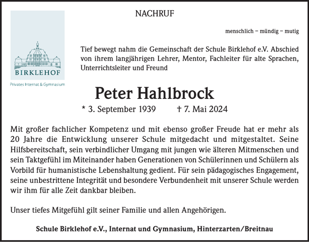 <p>NACHRUF<br />menschlich – mündig – mutig</p><p>Tief bewegt nahm die Gemeinschaft der Schule Birklehof e.V. Abschied<br />von ihrem langjährigen Lehrer, Mentor, Fachleiter für alte Sprachen,<br />Unterrichtsleiter und Freund</p><p>Peter Hahlbrock<br />* 3. September 1939</p><p>† 7. Mai 2024</p><p>Mit großer fachlicher Kompetenz und mit ebenso großer Freude hat er mehr als<br />20 Jahre die Entwicklung unserer Schule mitgedacht und mitgestaltet. Seine<br />Hilfsbereitschaft, sein verbindlicher Umgang mit jungen wie älteren Mitmenschen und<br />sein Taktgefühl im Miteinander haben Generationen von Schülerinnen und Schülern als<br />Vorbild für humanistische Lebenshaltung gedient. Für sein pädagogisches Engagement,<br />seine unbestrittene Integrität und besondere Verbundenheit mit unserer Schule werden<br />wir ihm für alle Zeit dankbar bleiben.<br />Unser tiefes Mitgefühl gilt seiner Familie und allen Angehörigen.<br />Schule Birklehof e.V., Internat und Gymnasium, Hinterzarten/Breitnau</p>