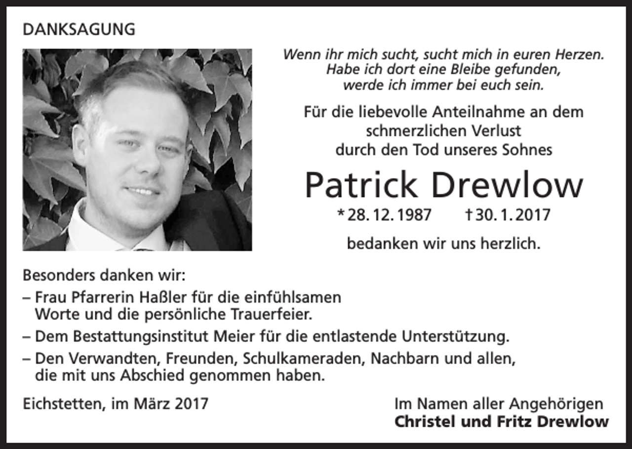 <p>DANKSAGUNG<br />Wenn ihr mich sucht, sucht mich in euren Herzen.<br />Habe ich dort eine Bleibe gefunden,<br />werde ich immer bei euch sein.</p><p>Für die liebevolle Anteilnahme an dem<br />schmerzlichen Verlust<br />durch den Tod unseres Sohnes</p><p>Patrick Drewlow<br />* 28. 12. 1987 † 30. 1. 2017<br />bedanken wir uns herzlich.<br />Besonders danken wir:<br />– F rau Pfarrerin Haßler für die einfühlsamen<br />Worte und die persönliche Trauerfeier.<br />–D<br />em Bestattungsinstitut Meier für die entlastende Unterstützung.<br />–D<br />en Verwandten, Freunden, Schulkameraden, Nachbarn und allen,<br />die mit uns Abschied genommen haben.<br />Eichstetten, im März 2017 Im Namen aller Angehörigen<br />Christel und Fritz Drewlow</p>