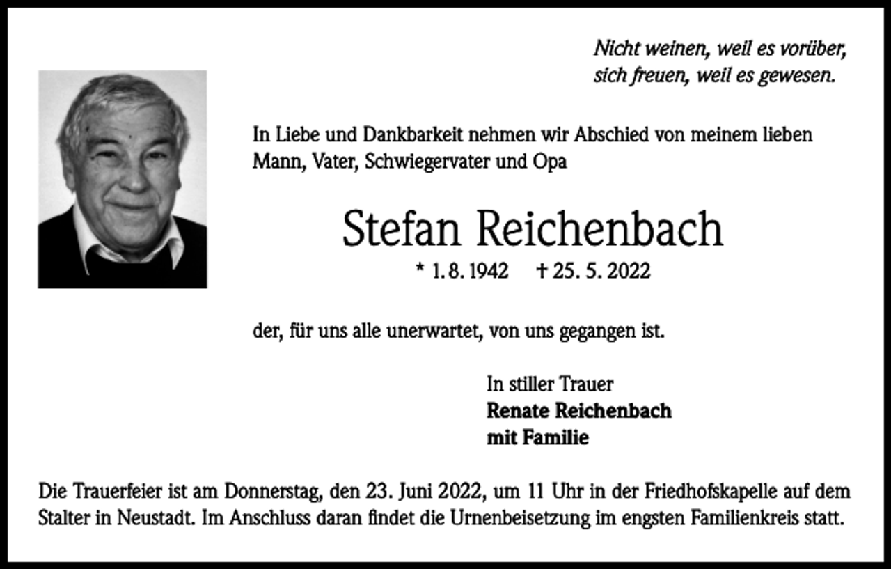 <p>Nicht weinen, weil es vorüber,<br />sich freuen, weil es gewesen.<br />In Liebe und Dankbarkeit nehmen wir Abschied von meinem lieben<br />Mann, Vater, Schwiegervater und Opa</p><p>Stefan Reichenbach<br />* 1. 8. 1942</p><p>† 25. 5. 2022</p><p>der, für uns alle unerwartet, von uns gegangen ist.<br />In stiller Trauer<br />Renate Reichenbach<br />mit Familie<br />Die Trauerfeier ist am Donnerstag, den 23. Juni 2022, um 11 Uhr in der Friedhofskapelle auf dem<br />Stalter in Neustadt. Im Anschluss daran findet die Urnenbeisetzung im engsten Familienkreis statt.</p>