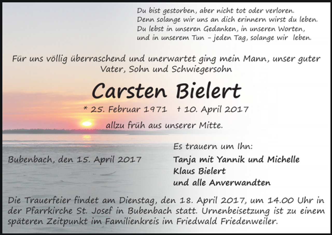 <p>Du bist gestorben, aber nicht tot oder verloren.<br />Denn solange wir uns an dich erinnern wirst du leben.<br />Du lebst in unseren Gedanken, in unseren Worten,<br />und in unserem Tun - jeden Tag, solange wir leben.</p><p>Für uns völlig überraschend und unerwartet ging mein Mann, unser guter<br />Vater, Sohn und Schwiegersohn</p><p>Carsten Bielert</p><p>* 25. Februar 1971</p><p>† 10. April 2017</p><p>allzu früh aus unserer Mitte.<br />Bubenbach, den 15. April 2017</p><p>Es trauern um Ihn:</p><p>Tanja mit Yannik und Michelle<br />Klaus Bielert<br />und alle Anverwandten</p><p>Die Trauerfeier findet am Dienstag, den 18. April 2017, um 14.00 Uhr in<br />der Pfarrkirche St. Josef in Bubenbach statt. Urnenbeisetzung ist zu einem<br />späteren Zeitpunkt im Familienkreis im Friedwald Friedenweiler.</p>