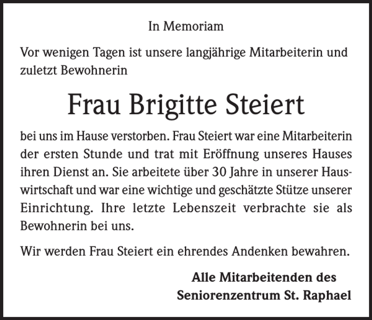 <p>In Memoriam<br />Vor wenigen Tagen ist unsere langjährige Mitarbeiterin und<br />zuletzt Bewohnerin</p><p>Frau Brigitte Steiert<br />bei uns im Hause verstorben. Frau Steiert war eine Mitarbeiterin<br />der ersten Stunde und trat mit Eröffnung unseres Hauses<br />ihren Dienst an. Sie arbeitete über 30 Jahre in unserer Hauswirtschaft und war eine wichtige und geschätzte Stütze unserer<br />Einrichtung. Ihre letzte Lebenszeit verbrachte sie als<br />Bewohnerin bei uns.<br />Wir werden Frau Steiert ein ehrendes Andenken bewahren.<br />Alle Mitarbeitenden des<br />Seniorenzentrum St. Raphael</p>