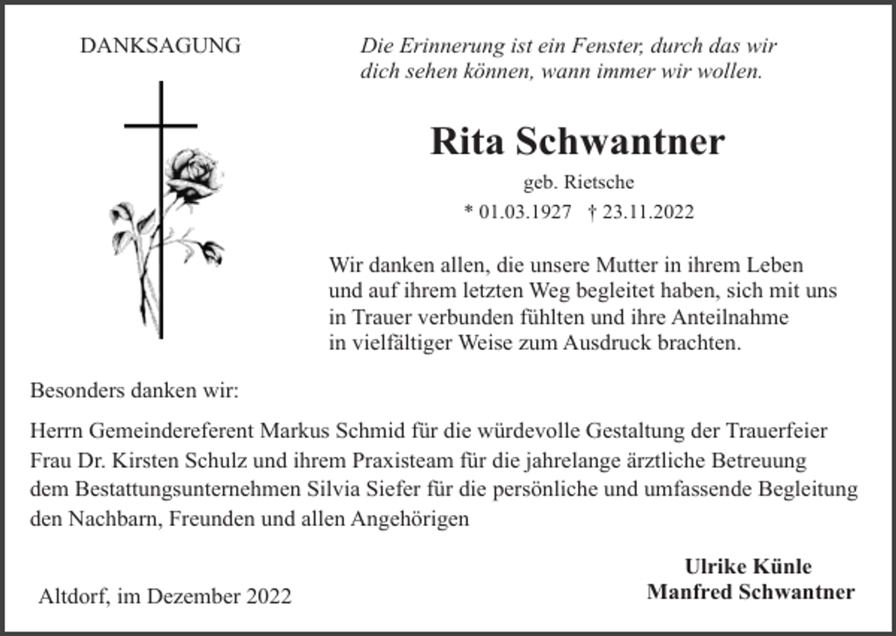 <p>DANKSAGUNG</p><p>Die Erinnerung ist ein Fenster, durch das wir<br />dich sehen können, wann immer wir wollen.</p><p>Rita Schwantner<br />geb. Rietsche<br />* 01.03.1927 † 23.11.2022</p><p>Wir danken allen, die unsere Mutter in ihrem Leben<br />und auf ihrem letzten Weg begleitet haben, sich mit uns<br />in Trauer verbunden fühlten und ihre Anteilnahme<br />in vielfältiger Weise zum Ausdruck brachten.<br />Besonders danken wir:<br />Herrn Gemeindereferent Markus Schmid für die würdevolle Gestaltung der Trauerfeier<br />Frau Dr. Kirsten Schulz und ihrem Praxisteam für die jahrelange ärztliche Betreuung<br />dem Bestattungsunternehmen Silvia Siefer für die persönliche und umfassende Begleitung<br />den Nachbarn, Freunden und allen Angehörigen</p><p>Altdorf, im Dezember 2022</p><p>Ulrike Künle<br />Manfred Schwantner</p>