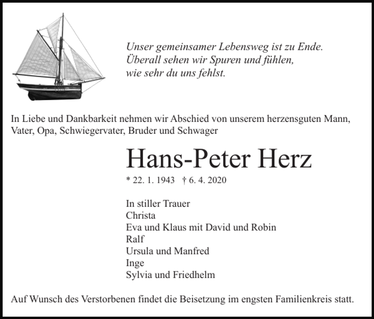 <p>Unser gemeinsamer Lebensweg ist zu Ende.<br />Überall sehen wir Spuren und fühlen,<br />wie sehr du uns fehlst.</p><p>In Liebe und Dankbarkeit nehmen wir Abschied von unserem herzensguten Mann,<br />Vater, Opa, Schwiegervater, Bruder und Schwager</p><p>Hans-Peter Herz<br />* 22. 1. 1943 † 6. 4. 2020</p><p>In stiller Trauer<br />Christa<br />Eva und Klaus mit David und Robin<br />Ralf<br />Ursula und Manfred<br />Inge<br />Sylvia und Friedhelm<br />Auf Wunsch des Verstorbenen findet die Beisetzung im engsten Familienkreis statt.</p>