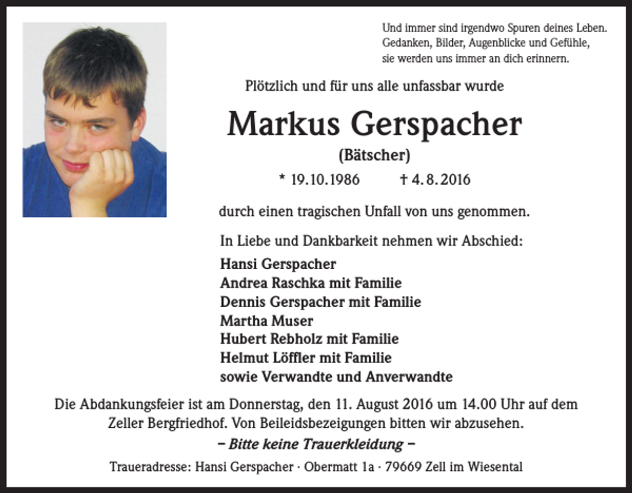 <p>Und immer sind irgendwo Spuren deines Leben.<br />Gedanken, Bilder, Augenblicke und Gefühle,<br />sie werden uns immer an dich erinnern.</p><p>Plötzlich und für uns alle unfassbar wurde</p><p>Markus Gerspacher<br />(Bätscher)<br />* 19.10.1986</p><p>† 4. 8. 2016</p><p>durch einen tragischen Unfall von uns genommen.<br />In Liebe und Dankbarkeit nehmen wir Abschied:<br />Hansi Gerspacher<br />Andrea Raschka mit Familie<br />Dennis Gerspacher mit Familie<br />Martha Muser<br />Hubert Rebholz mit Familie<br />Helmut Löffler mit Familie<br />sowie Verwandte und Anverwandte<br />Die Abdankungsfeier ist am Donnerstag, den 11. August 2016 um 14.00 Uhr auf dem<br />Zeller Bergfriedhof. Von Beileidsbezeigungen bitten wir abzusehen.<br />– Bitte keine Trauerkleidung –<br />Traueradresse: Hansi Gerspacher · Obermatt 1a · 79669 Zell im Wiesental</p>
