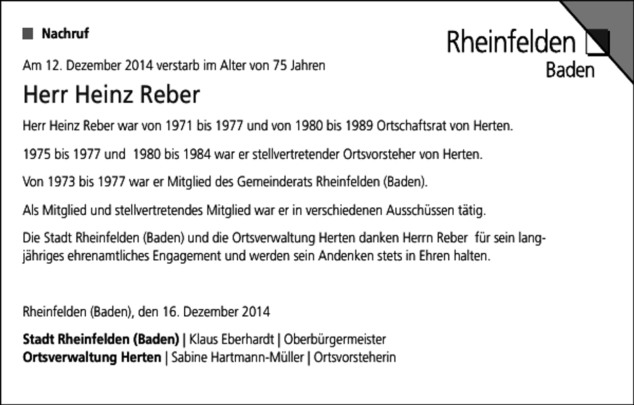 <p>Nachruf<br />Am 12. Dezember 2014 verstarb im Alter von 75 Jahren</p><p>Herr Heinz Reber<br />Herr Heinz Reber war von 1971 bis 1977 und von 1980 bis 1989 Ortschaftsrat von Herten.<br />1975 bis 1977 und 1980 bis 1984 war er stellvertretender Ortsvorsteher von Herten.<br />Von 1973 bis 1977 war er Mitglied des Gemeinderats Rheinfelden (Baden).<br />Als Mitglied und stellvertretendes Mitglied war er in verschiedenen Ausschüssen tätig.<br />Die Stadt Rheinfelden (Baden) und die Ortsverwaltung Herten danken Herrn Reber für sein langjähriges ehrenamtliches Engagement und werden sein Andenken stets in Ehren halten.</p><p>Rheinfelden (Baden), den 16. Dezember 2014<br />Stadt Rheinfelden (Baden) | Klaus Eberhardt | Oberbürgermeister<br />Ortsverwaltung Herten | Sabine Hartmann-Müller | Ortsvorsteherin</p>