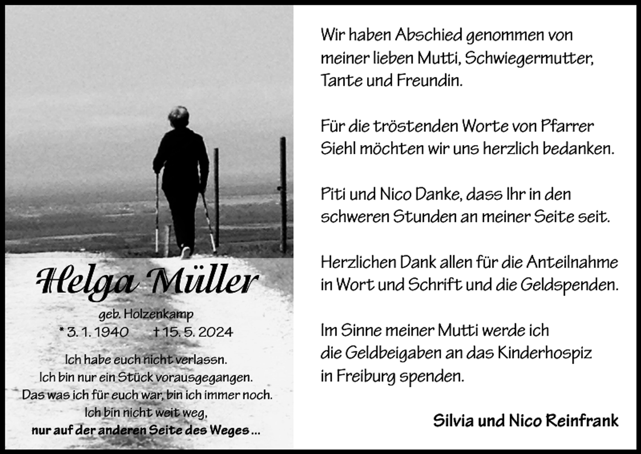 <p>Wir haben Abschied genommen von<br />meiner lieben Mutti, Schwiegermutter,<br />Tante und Freundin.<br />Für die tröstenden Worte von Pfarrer<br />Siehl möchten wir uns herzlich bedanken.<br />Piti und Nico Danke, dass Ihr in den<br />schweren Stunden an meiner Seite seit.</p><p>Helga Müller<br />geb. Holzenkamp<br />* 3. 1. 1940<br />† 15. 5. 2024<br />Ich habe euch nicht verlassn.<br />Ich bin nur ein Stück vorausgegangen.<br />Das was ich für euch war, bin ich immer noch.<br />Ich bin nicht weit weg,<br />nur auf der anderen Seite des Weges ...</p><p>Herzlichen Dank allen für die Anteilnahme<br />in Wort und Schrift und die Geldspenden.<br />Im Sinne meiner Mutti werde ich<br />die Geldbeigaben an das Kinderhospiz<br />in Freiburg spenden.<br />Silvia und Nico Reinfrank</p>