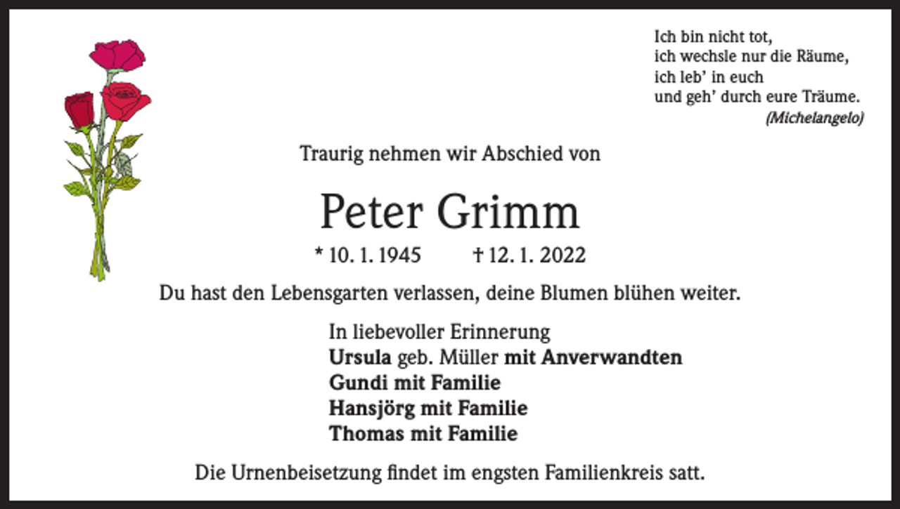 <p>Ich bin nicht tot,<br />ich wechsle nur die Räume,<br />ich leb’ in euch<br />und geh’ durch eure Träume.</p><p>(Michelangelo)</p><p>Traurig nehmen wir Abschied von</p><p>Peter Grimm<br />* 10. 1. 1945</p><p>† 12. 1. 2022</p><p>Du hast den Lebensgarten verlassen, deine Blumen blühen weiter.<br />In liebevoller Erinnerung<br />Ursula geb. Müller mit Anverwandten<br />Gundi mit Familie<br />Hansjörg mit Familie<br />Thomas mit Familie<br />Die Urnenbeisetzung findet im engsten Familienkreis satt.</p>