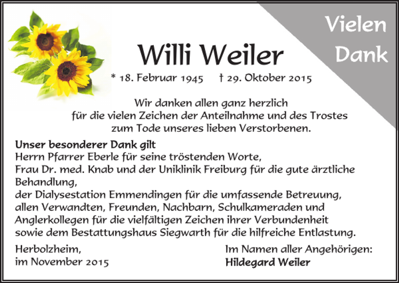 <p>Willi Weiler</p><p>* 18. Februar 1945</p><p>† 29. Oktober 2015</p><p>Wir danken allen ganz herzlich<br />für die vielen Zeichen der Anteilnahme und des Trostes<br />zum Tode unseres lieben Verstorbenen.<br />Herrn Pfarrer Eberle für seine tröstenden Worte,<br />Frau Dr. med. Knab und der Uniklinik Freiburg für die gute ärztliche<br />Behandlung,<br />der Dialysestation Emmendingen für die umfassende Betreuung,<br />allen Verwandten, Freunden, Nachbarn, Schulkameraden und<br />Anglerkollegen für die vielfältigen Zeichen ihrer Verbundenheit<br />sowie dem Bestattungshaus Siegwarth für die hilfreiche Entlastung.<br />Herbolzheim,<br />im November 2015</p><p>Im Namen aller Angehörigen:</p>