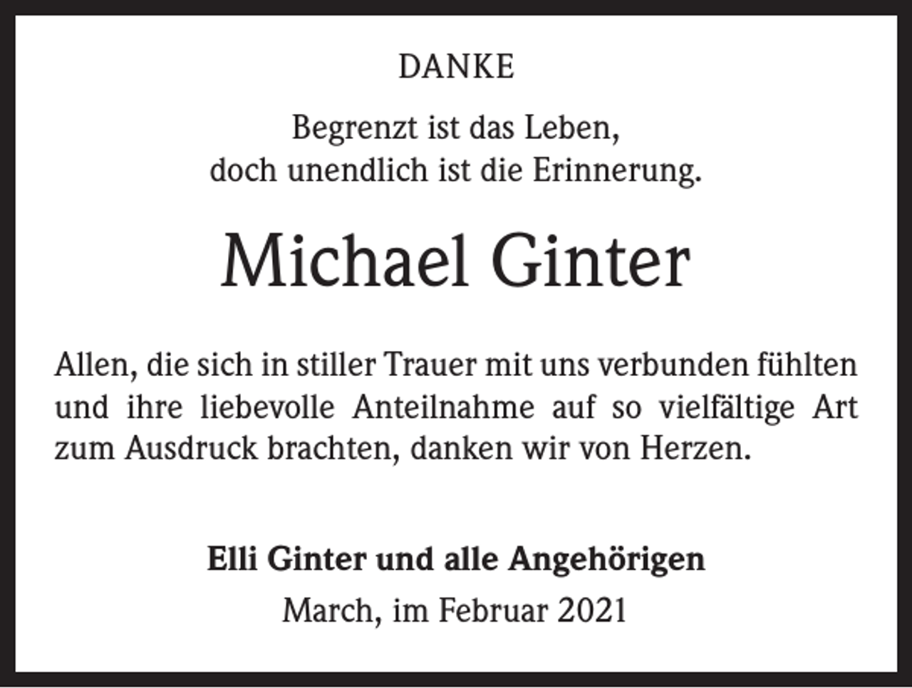 <p>DANKE<br />Begrenzt ist das Leben,<br />doch unendlich ist die Erinnerung.</p><p>Michael Ginter<br />Allen, die sich in stiller Trauer mit uns verbunden fühlten<br />und ihre liebevolle Anteilnahme auf so vielfältige Art<br />zum Ausdruck brachten, danken wir von Herzen.<br />Elli Ginter und alle Angehörigen<br />March, im Februar 2021</p>