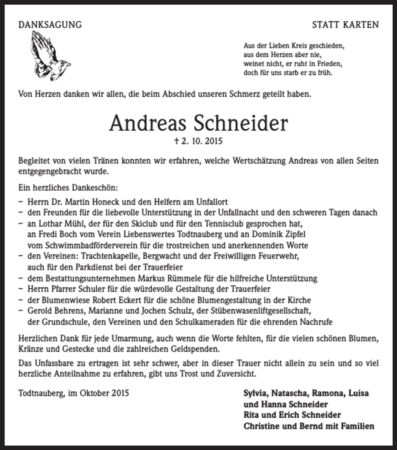 <p>DANKSAGUNG</p><p>STATT KARTEN<br />Aus der Lieben Kreis geschieden,<br />aus dem Herzen aber nie,<br />weinet nicht, er ruht in Frieden,<br />doch für uns starb er zu früh.</p><p>Von Herzen danken wir allen, die beim Abschied unseren Schmerz geteilt haben.</p><p>Andreas Schneider<br />† 2. 10. 2015</p><p>Begleitet von vielen Tränen konnten wir erfahren, welche Wertschätzung Andreas von allen Seiten<br />entgegengebracht wurde.<br />Ein herzliches Dankeschön:<br />– Herrn Dr. Martin Honeck und den Helfern am Unfallort<br />– den Freunden für die liebevolle Unterstützung in der Unfallnacht und den schweren Tagen danach<br />– an Lothar Mühl, der für den Skiclub und für den Tennisclub gesprochen hat,<br />an Fredi Boch vom Verein Liebenswertes Todtnauberg und an Dominik Zipfel<br />vom Schwimmbadförderverein für die trostreichen und anerkennenden Worte<br />– den Vereinen: Trachtenkapelle, Bergwacht und der Freiwilligen Feuerwehr,<br />auch für den Parkdienst bei der Trauerfeier<br />– dem Bestattungsunternehmen Markus Rümmele für die hilfreiche Unterstützung<br />– Herrn Pfarrer Schuler für die würdevolle Gestaltung der Trauerfeier<br />– der Blumenwiese Robert Eckert für die schöne Blumengestaltung in der Kirche<br />– Gerold Behrens, Marianne und Jochen Schulz, der Stübenwasenliftgesellschaft,<br />der Grundschule, den Vereinen und den Schulkameraden für die ehrenden Nachrufe<br />Herzlichen Dank für jede Umarmung, auch wenn die Worte fehlten, für die vielen schönen Blumen,<br />Kränze und Gestecke und die zahlreichen Geldspenden.<br />Das Unfassbare zu ertragen ist sehr schwer, aber in dieser Trauer nicht allein zu sein und so viel<br />herzliche Anteilnahme zu erfahren, gibt uns Trost und Zuversicht.<br />Todtnauberg, im Oktober 2015 Sylvia, Natascha, Ramona, Luisa<br />und Hanna Schneider<br />Rita und Erich Schneider<br />Christine und Bernd mit Familien</p>