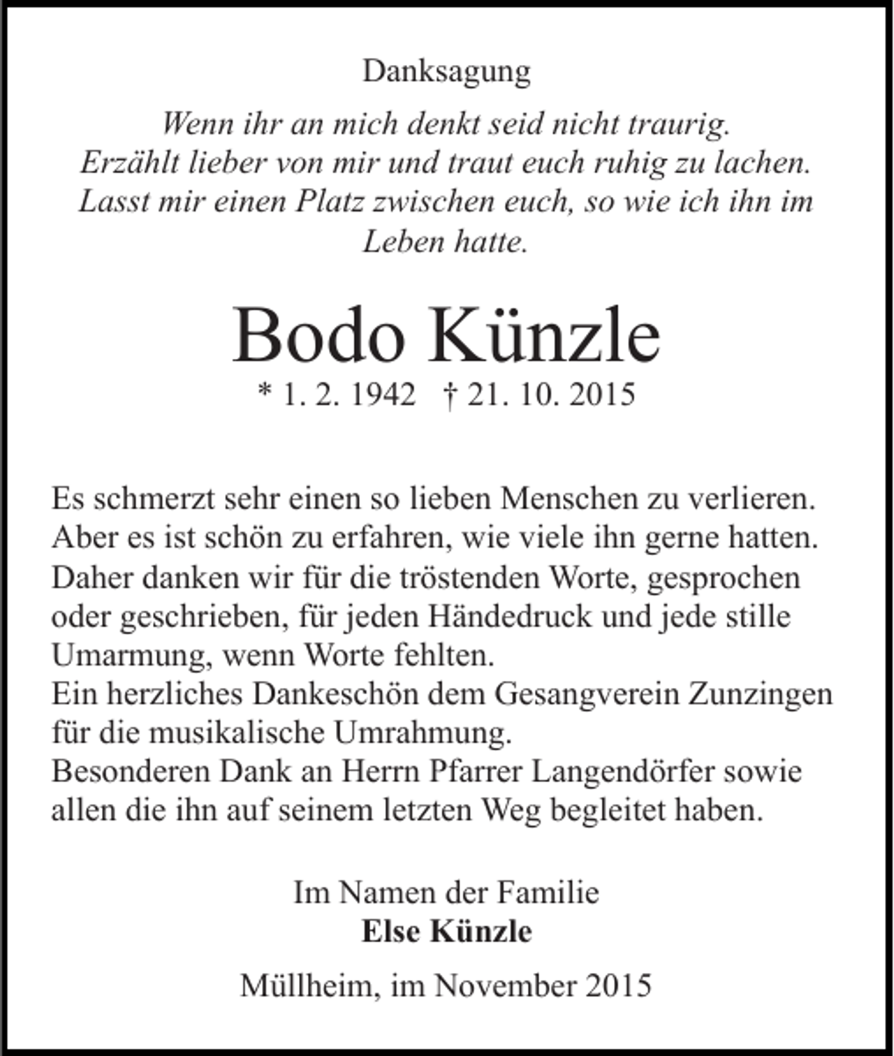 <p>Danksagung<br />Wenn ihr an mich denkt seid nicht traurig.<br />Erzählt lieber von mir und traut euch ruhig zu lachen.<br />Lasst mir einen Platz zwischen euch, so wie ich ihn im<br />Leben hatte.</p><p>Bodo Künzle<br />* 1. 2. 1942 † 21. 10. 2015</p><p>Es schmerzt sehr einen so lieben Menschen zu verlieren.<br />Aber es ist schön zu erfahren, wie viele ihn gerne hatten.<br />Daher danken wir für die tröstenden Worte, gesprochen<br />oder geschrieben, für jeden Händedruck und jede stille<br />Umarmung, wenn Worte fehlten.<br />Ein herzliches Dankeschön dem Gesangverein Zunzingen<br />für die musikalische Umrahmung.<br />Besonderen Dank an Herrn Pfarrer Langendörfer sowie<br />allen die ihn auf seinem letzten Weg begleitet haben.<br />Im Namen der Familie<br />Else Künzle<br />Müllheim, im November 2015</p>