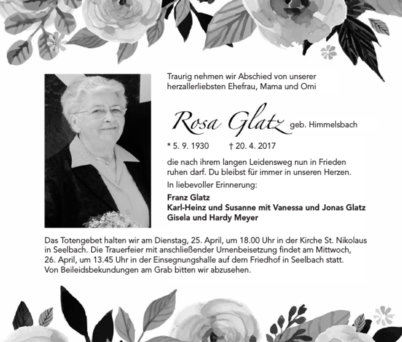 <p>Traurig nehmen wir Abschied von unserer<br />herzallerliebsten Ehefrau, Mama und Omi</p><p>* 5. 9. 1930</p><p>geb. Himmelsbach<br />† 20. 4. 2017</p><p>die nach ihrem langen Leidensweg nun in Frieden<br />ruhen darf. Du bleibst für immer in unseren Herzen.<br />In liebevoller Erinnerung:<br />Franz Glatz<br />Karl-Heinz und Susanne mit Vanessa und Jonas Glatz<br />Gisela und Hardy Meyer<br />Das Totengebet halten wir am Dienstag, 25. April, um 18.00 Uhr in der Kirche St. Nikolaus<br />in Seelbach. Die Trauerfeier mit anschließender Urnenbeisetzung findet am Mittwoch,<br />26. April, um 13.45 Uhr in der Einsegnungshalle auf dem Friedhof in Seelbach statt.<br />Von Beileidsbekundungen am Grab bitten wir abzusehen.</p>