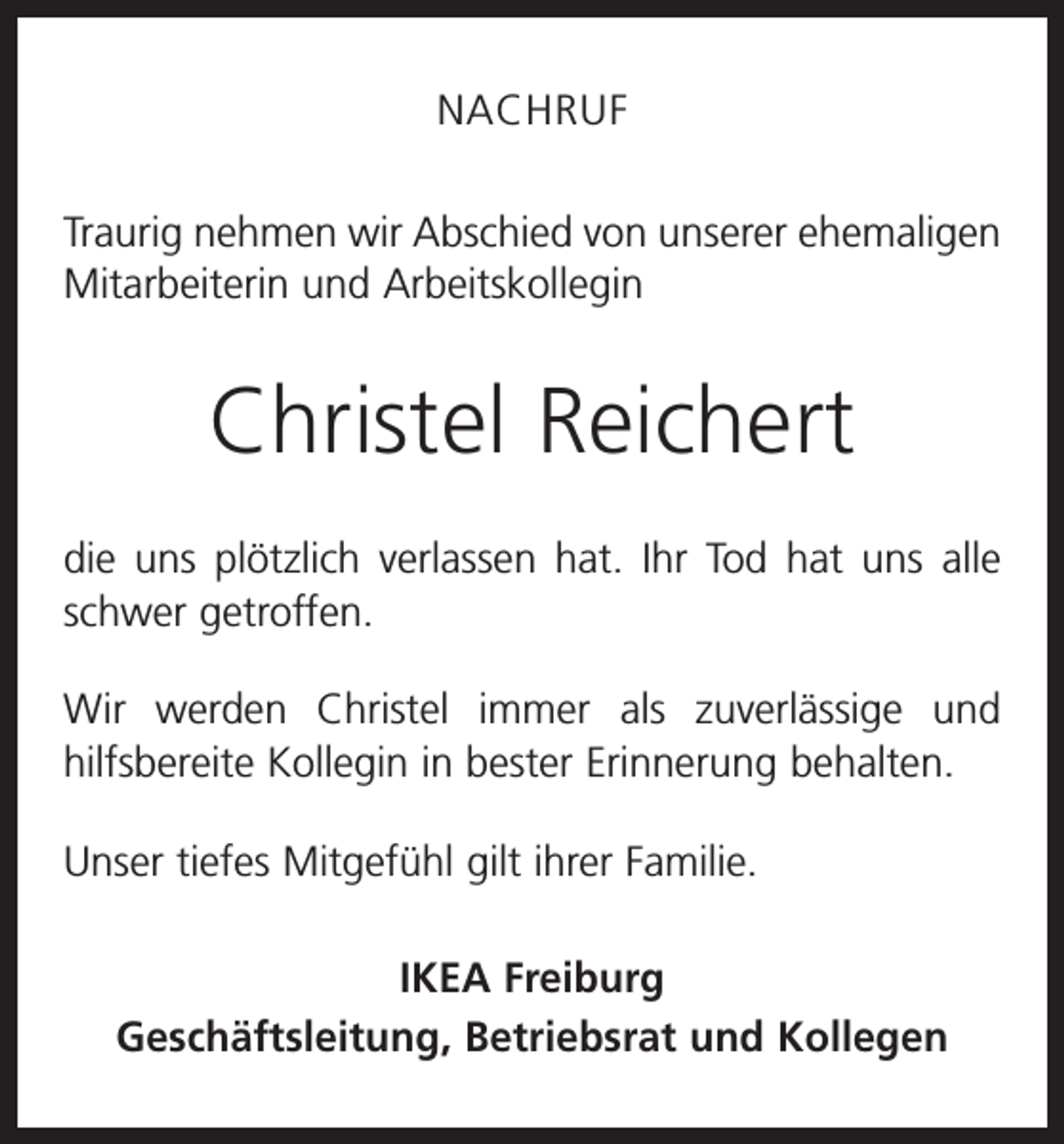 <p>NACHRUF<br />Traurig nehmen wir Abschied von unserer ehemaligen<br />Mitarbeiterin und Arbeitskollegin</p><p>Christel Reichert<br />die uns plötzlich verlassen hat. Ihr Tod hat uns alle<br />schwer getroffen.<br />Wir werden Christel immer als zuverlässige und<br />hilfsbereite Kollegin in bester Erinnerung behalten.<br />Unser tiefes Mitgefühl gilt ihrer Familie.<br />IKEA Freiburg<br />Geschäftsleitung, Betriebsrat und Kollegen</p>