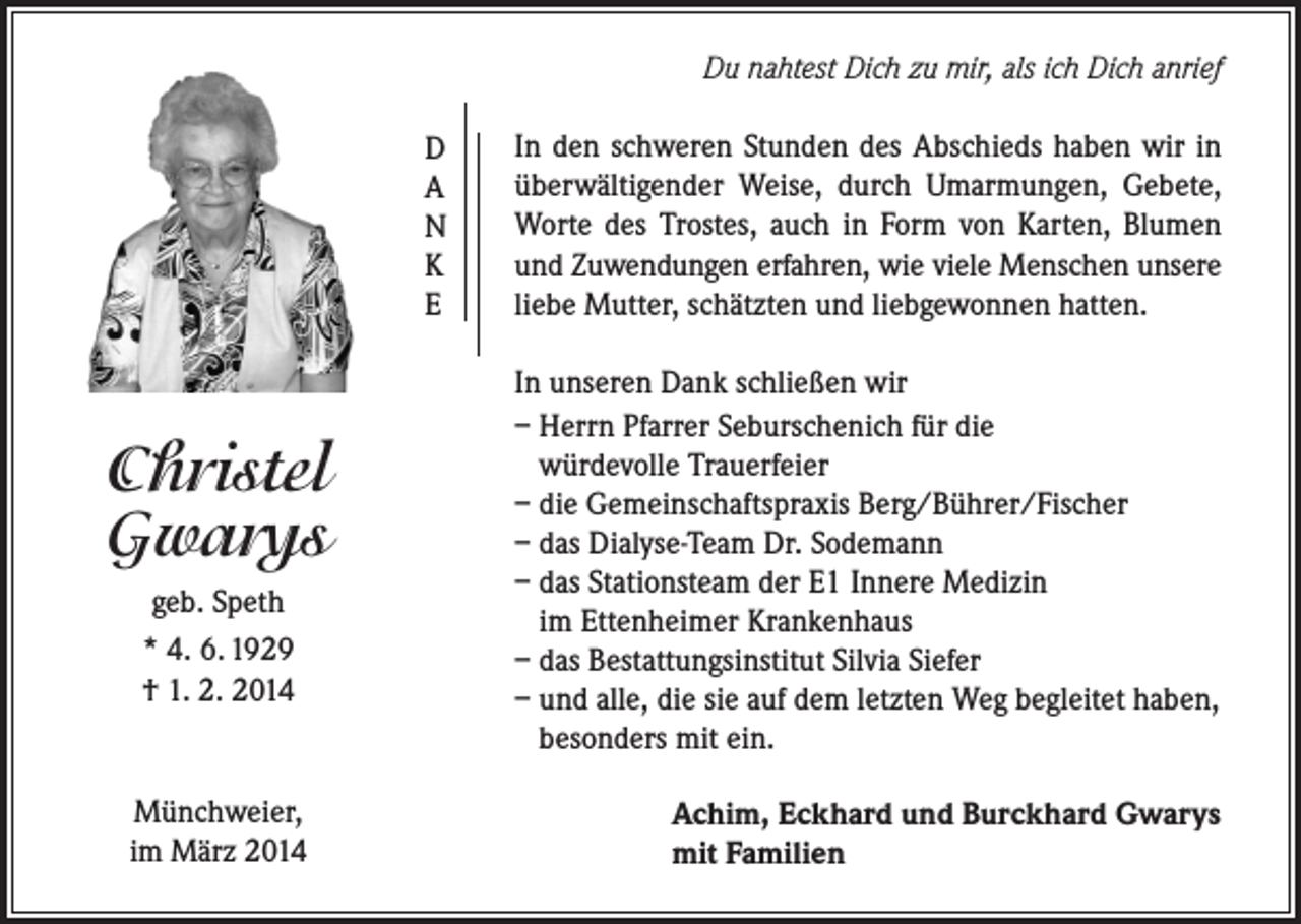 <p>Du nahtest Dich zu mir, als ich Dich anrief<br />D<br />A<br />N<br />K<br />E</p><p>Christel<br />Gwarys<br />geb. Speth<br />* 4. 6. 1929<br />† 1. 2. 2014</p><p>Münchweier,<br />im März 2014</p><p>In den schweren Stunden des Abschieds haben wir in<br />überwältigender Weise, durch Umarmungen, Gebete,<br />Worte des Trostes, auch in Form von Karten, Blumen<br />und Zuwendungen erfahren, wie viele Menschen unsere<br />liebe Mutter, schätzten und liebgewonnen hatten.<br />In unseren Dank schließen wir<br />– Herrn Pfarrer Seburschenich für die<br />würdevolle Trauerfeier<br />– die Gemeinschaftspraxis Berg/Bührer/Fischer<br />– das Dialyse-Team Dr. Sodemann<br />– das Stationsteam der E1 Innere Medizin<br />im Ettenheimer Krankenhaus<br />– das Bestattungsinstitut Silvia Siefer<br />– und alle, die sie auf dem letzten Weg begleitet haben,<br />besonders mit ein.<br />Achim, Eckhard und Burckhard Gwarys<br />mit Familien</p>
