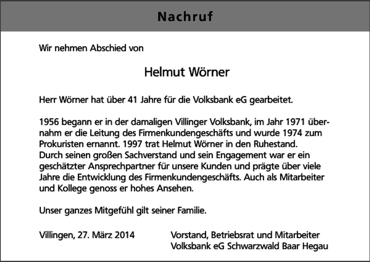<p>Nachruf<br />Wir nehmen Abschied von</p><p>Helmut Wörner<br />Herr Wörner hat über 41 Jahre für die Volksbank eG gearbeitet.<br />1956 begann er in der damaligen Villinger Volksbank, im Jahr 1971 übernahm er die Leitung des Firmenkundengeschäfts und wurde 1974 zum<br />Prokuristen ernannt. 1997 trat Helmut Wörner in den Ruhestand.<br />Durch seinen großen Sachverstand und sein Engagement war er ein<br />geschätzter Ansprechpartner für unsere Kunden und prägte über viele<br />Jahre die Entwicklung des Firmenkundengeschäfts. Auch als Mitarbeiter<br />und Kollege genoss er hohes Ansehen.<br />Unser ganzes Mitgefühl gilt seiner Familie.<br />Villingen, 27. März 2014</p><p>Vorstand, Betriebsrat und Mitarbeiter<br />Volksbank eG Schwarzwald Baar Hegau</p>