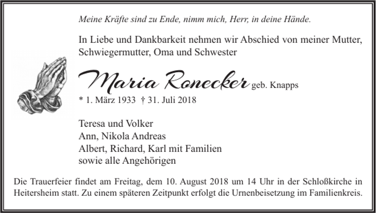 <p>Meine Kräfte sind zu Ende, nimm mich, Herr, in deine Hände.</p><p>In Liebe und Dankbarkeit nehmen wir Abschied von meiner Mutter,<br />Schwiegermutter, Oma und Schwester</p><p>Maria Ronecker</p><p>geb. Knapps</p><p>* 1. März 1933 † 31. Juli 2018</p><p>Teresa und Volker<br />Ann, Nikola Andreas<br />Albert, Richard, Karl mit Familien<br />sowie alle Angehörigen<br />Die Trauerfeier findet am Freitag, dem 10. August 2018 um 14 Uhr in der Schloßkirche in<br />Heitersheim statt. Zu einem späteren Zeitpunkt erfolgt die Urnenbeisetzung im Familienkreis.</p>