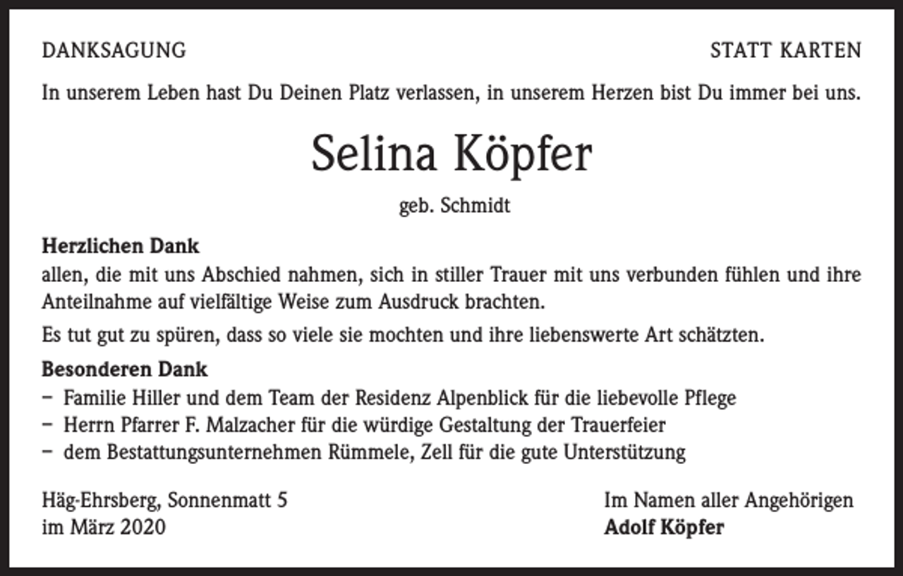 <p>DANKSAGUNG</p><p>STATT KARTEN</p><p>In unserem Leben hast Du Deinen Platz verlassen, in unserem Herzen bist Du immer bei uns.</p><p>Selina Köpfer<br />geb. Schmidt<br />Herzlichen Dank<br />allen, die mit uns Abschied nahmen, sich in stiller Trauer mit uns verbunden fühlen und ihre<br />Anteilnahme auf vielfältige Weise zum Ausdruck brachten.<br />Es tut gut zu spüren, dass so viele sie mochten und ihre liebenswerte Art schätzten.<br />Besonderen Dank<br />– Familie Hiller und dem Team der Residenz Alpenblick für die liebevolle Pflege<br />– Herrn Pfarrer F. Malzacher für die würdige Gestaltung der Trauerfeier<br />– dem Bestattungsunternehmen Rümmele, Zell für die gute Unterstützung<br />Häg-Ehrsberg, Sonnenmatt 5<br />im März 2020</p><p>Im Namen aller Angehörigen<br />Adolf Köpfer</p>