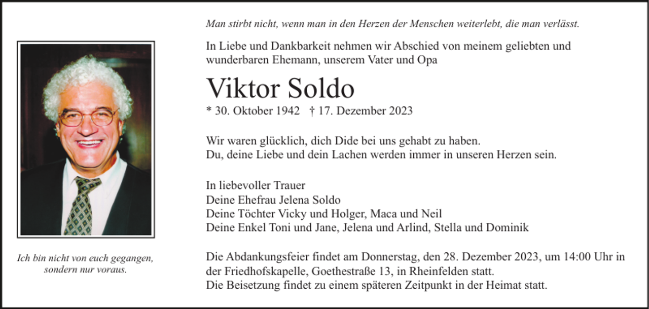 <p>Man stirbt nicht, wenn man in den Herzen der Menschen weiterlebt, die man verlässt.</p><p>In Liebe und Dankbarkeit nehmen wir Abschied von meinem geliebten und<br />wunderbaren Ehemann, unserem Vater und Opa</p><p>Viktor Soldo<br />* 30. Oktober 1942 † 17. Dezember 2023<br />Wir waren glücklich, dich Dide bei uns gehabt zu haben.<br />Du, deine Liebe und dein Lachen werden immer in unseren Herzen sein.<br />In liebevoller Trauer<br />Deine Ehefrau Jelena Soldo<br />Deine Töchter Vicky und Holger, Maca und Neil<br />Deine Enkel Toni und Jane, Jelena und Arlind, Stella und Dominik<br />Ich bin nicht von euch gegangen,<br />sondern nur voraus.</p><p>Die Abdankungsfeier findet am Donnerstag, den 28. Dezember 2023, um 14:00 Uhr in<br />der Friedhofskapelle, Goethestraße 13, in Rheinfelden statt.<br />Die Beisetzung findet zu einem späteren Zeitpunkt in der Heimat statt.</p>