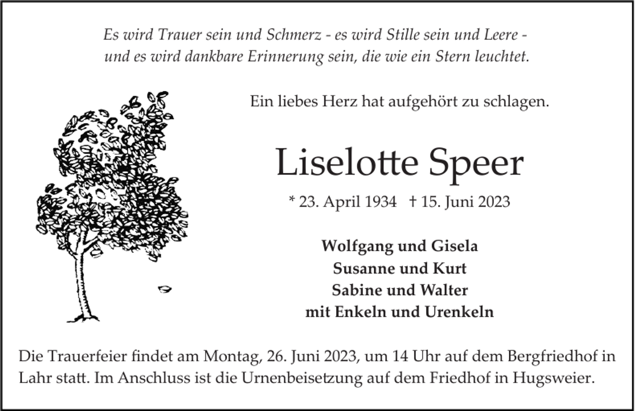 <p>Es wird Trauer sein und Schmerz ­ es wird Stille sein und Leere ­<br />und es wird dankbare Erinnerung sein, die wie ein Stern leuchtet.<br />Ein liebes Herz hat aufgehört zu schlagen.</p><p>Liselotte Speer<br />* 23. April 1934 † 15. Juni 2023<br />Wolfgang und Gisela<br />Susanne und Kurt<br />Sabine und Walter<br />mit Enkeln und Urenkeln<br />Die Trauerfeier ﬁndet am Montag, 26. Juni 2023, um 14 Uhr auf dem Bergfriedhof in<br />Lahr statt. Im Anschluss ist die Urnenbeisetzung auf dem Friedhof in Hugsweier.</p>