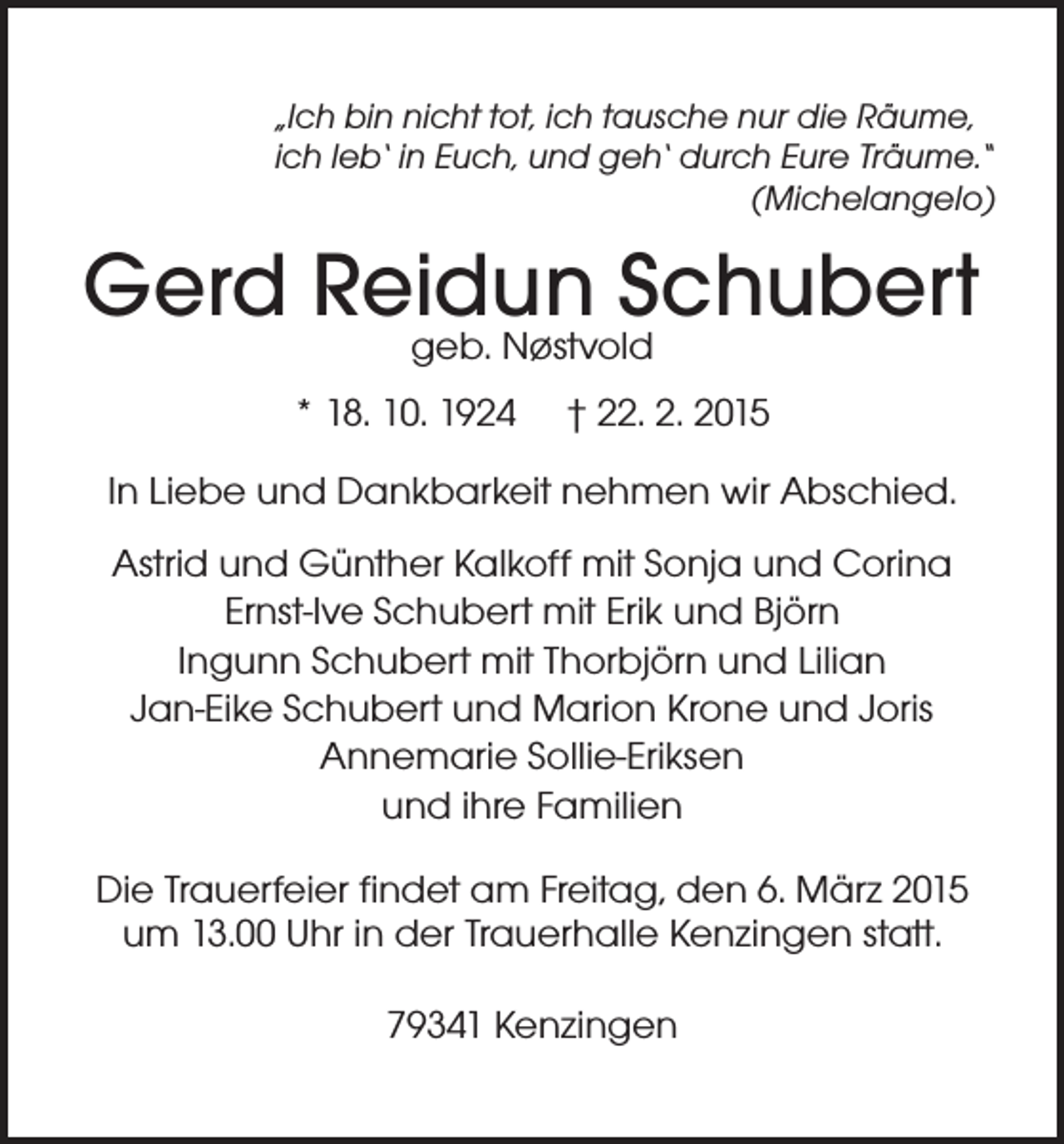 <p>„Ich bin nicht tot, ich tausche nur die Räume,<br />ich leb‘ in Euch, und geh‘ durch Eure Träume.“</p><p>(Michelangelo)</p><p>Gerd Reidun<br />Schubert<br />geb. Nøstvold<br />* 18. 10. 1924</p><p>† 22. 2. 2015</p><p>In Liebe und Dankbarkeit nehmen wir Abschied.<br />Astrid und Günther Kalkoff mit Sonja und Corina<br />Ernst-Ive Schubert mit Erik und Björn<br />Ingunn Schubert mit Thorbjörn und Lilian<br />Jan-Eike Schubert und Marion Krone und Joris<br />Annemarie Sollie-Eriksen<br />und ihre Familien<br />Die Trauerfeier findet am Freitag, den 6. März 2015<br />um 13.00 Uhr in der Trauerhalle Kenzingen statt.<br />79341 Kenzingen</p>