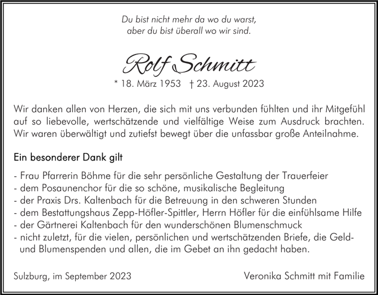 <p>Du bist nicht mehr da wo du warst,<br />aber du bist überall wo wir sind.</p><p>Rolf Schmitt</p><p>* 18. März 1953 † 23. August 2023</p><p>Wir danken allen von Herzen, die sich mit uns verbunden fühlten und ihr Mitgefühl<br />auf so liebevolle, wertschätzende und vielfältige Weise zum Ausdruck brachten.<br />Wir waren überwältigt und zutiefst bewegt über die unfassbar große Anteilnahme.</p><p>- Frau Pfarrerin Böhme für die sehr persönliche Gestaltung der Trauerfeier<br />- dem Posaunenchor für die so schöne, musikalische Begleitung<br />- der Praxis Drs. Kaltenbach für die Betreuung in den schweren Stunden<br />- dem Bestattungshaus Zepp-Höfler-Spittler, Herrn Höfler für die einfühlsame Hilfe<br />- der Gärtnerei Kaltenbach für den wunderschönen Blumenschmuck<br />- nicht zuletzt, für die vielen, persönlichen und wertschätzenden Briefe, die Geldund Blumenspenden und allen, die im Gebet an ihn gedacht haben.<br />Sulzburg, im September 2023</p><p>Veronika Schmitt mit Familie</p>
