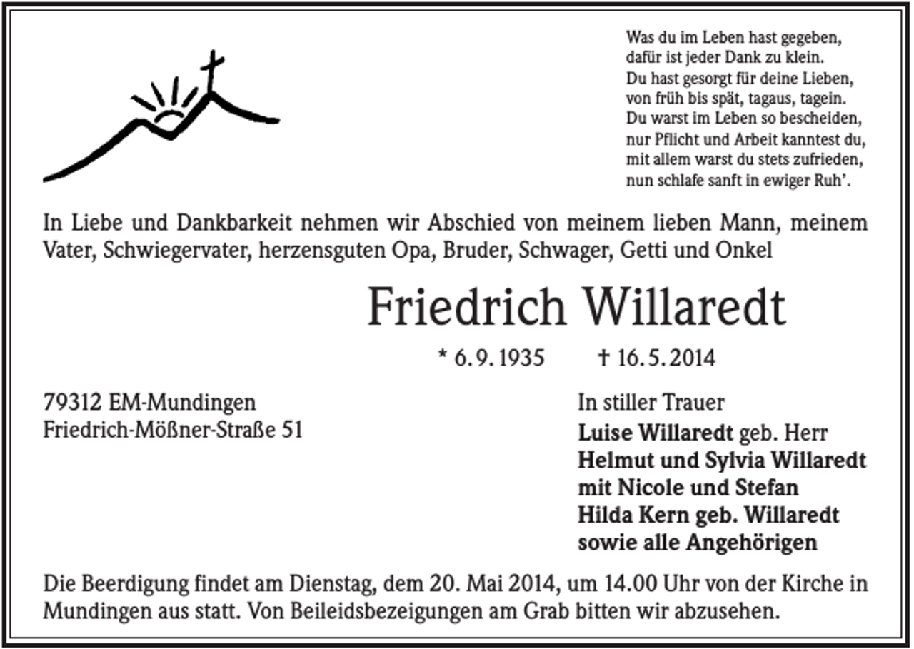 <p>Was du im Leben hast gegeben,<br />dafür ist jeder Dank zu klein.<br />Du hast gesorgt für deine Lieben,<br />von früh bis spät, tagaus, tagein.<br />Du warst im Leben so bescheiden,<br />nur Pflicht und Arbeit kanntest du,<br />mit allem warst du stets zufrieden,<br />nun schlafe sanft in ewiger Ruh’.</p><p>In Liebe und Dankbarkeit nehmen wir Abschied von meinem lieben Mann, meinem<br />Vater, Schwiegervater, herzensguten Opa, Bruder, Schwager, Getti und Onkel</p><p>Friedrich Willaredt<br />* 6. 9. 1935<br />79312 EM-Mundingen<br />Friedrich-Mößner-Straße 51</p><p>† 16. 5. 2014<br />In stiller Trauer<br />Luise Willaredt geb. Herr<br />Helmut und Sylvia Willaredt<br />mit Nicole und Stefan<br />Hilda Kern geb. Willaredt<br />sowie alle Angehörigen</p><p>Die Beerdigung findet am Dienstag, dem 20. Mai 2014, um 14.00 Uhr von der Kirche in<br />Mundingen aus statt. Von Beileidsbezeigungen am Grab bitten wir abzusehen.</p>