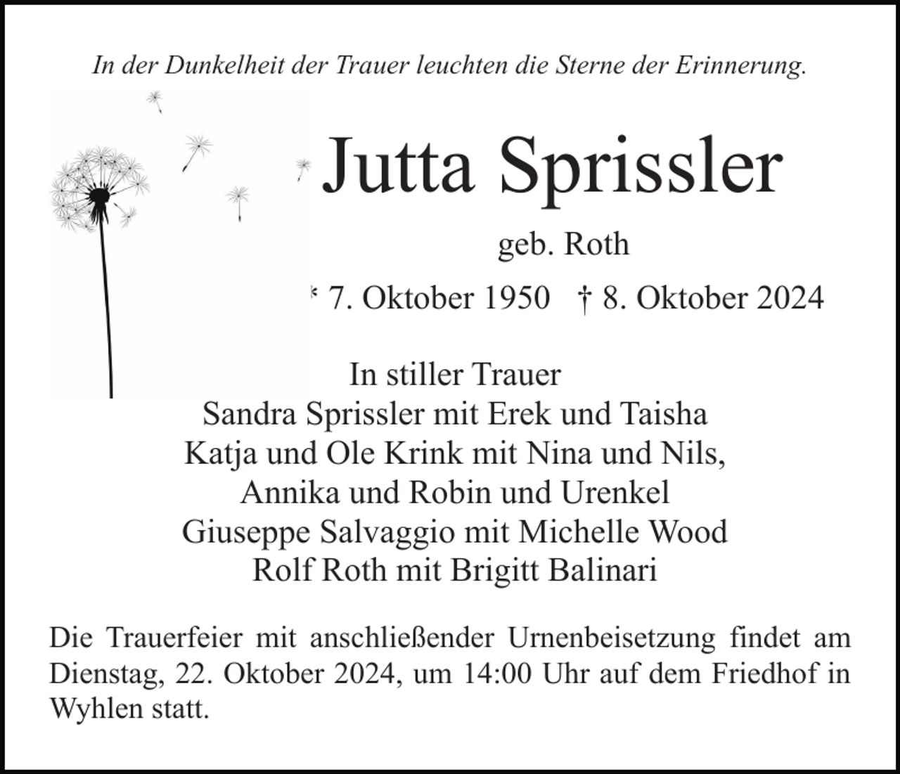 <p>In der Dunkelheit der Trauer leuchten die Sterne der Erinnerung.</p><p>Jutta Sprissler<br />geb. Roth<br />* 7. Oktober 1950 † 8. Oktober 2024<br />In stiller Trauer<br />Sandra Sprissler mit Erek und Taisha<br />Katja und Ole Krink mit Nina und Nils,<br />Annika und Robin und Urenkel<br />Giuseppe Salvaggio mit Michelle Wood<br />Rolf Roth mit Brigitt Balinari<br />Die Trauerfeier mit anschließender Urnenbeisetzung findet am<br />Dienstag, 22. Oktober 2024, um 14:00 Uhr auf dem Friedhof in<br />Wyhlen statt.</p>