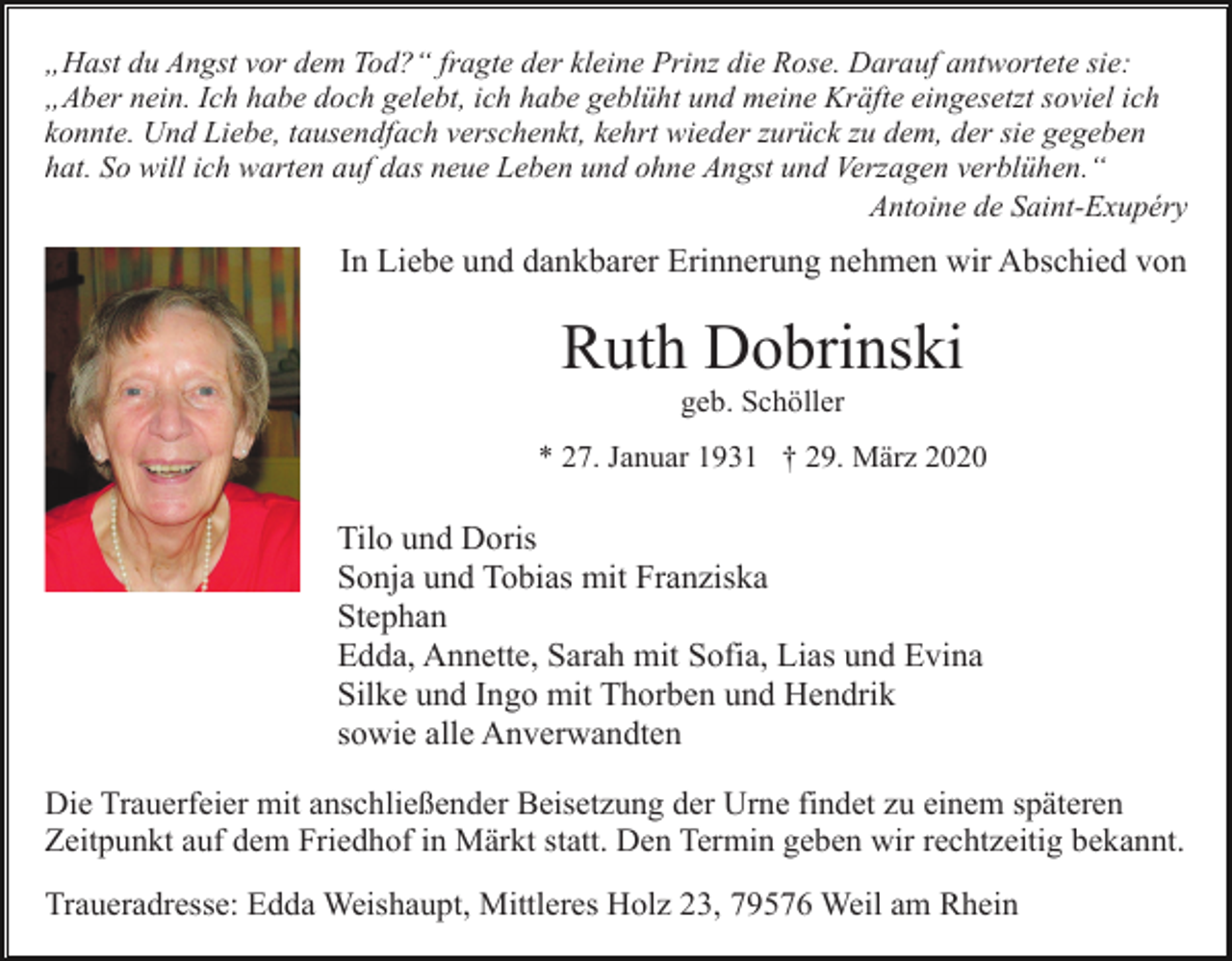 <p>„Hast du Angst vor dem Tod?“ fragte der kleine Prinz die Rose. Darauf antwortete sie:<br />„Aber nein. Ich habe doch gelebt, ich habe geblüht und meine Kräfte eingesetzt soviel ich<br />konnte. Und Liebe, tausendfach verschenkt, kehrt wieder zurück zu dem, der sie gegeben<br />hat. So will ich warten auf das neue Leben und ohne Angst und Verzagen verblühen.“<br />Antoine de Saint-Exupéry</p><p>In Liebe und dankbarer Erinnerung nehmen wir Abschied von</p><p>Ruth Dobrinski<br />geb. Schöller<br />* 27. Januar 1931 † 29. März 2020</p><p>Tilo und Doris<br />Sonja und Tobias mit Franziska<br />Stephan<br />Edda, Annette, Sarah mit Sofia, Lias und Evina<br />Silke und Ingo mit Thorben und Hendrik<br />sowie alle Anverwandten<br />Die Trauerfeier mit anschließender Beisetzung der Urne findet zu einem späteren<br />Zeitpunkt auf dem Friedhof in Märkt statt. Den Termin geben wir rechtzeitig bekannt.<br />Traueradresse: Edda Weishaupt, Mittleres Holz 23, 79576 Weil am Rhein</p>