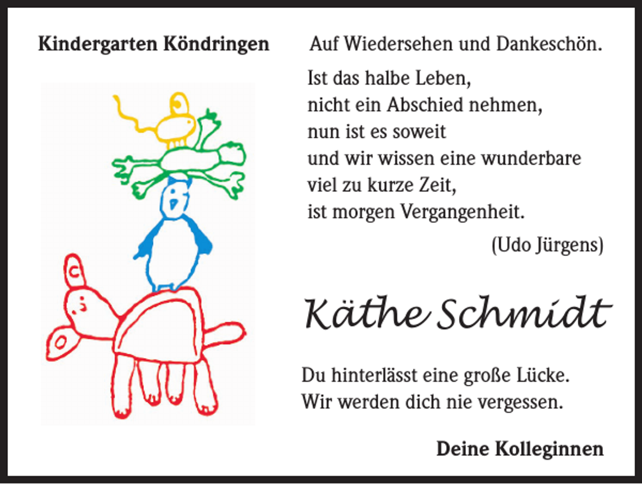 <p>Kindergarten Köndringen</p><p>Auf Wiedersehen und Dankeschön.<br />Ist das halbe Leben,<br />icht ein Abschied nehmen,<br />n<br />nun ist es soweit<br />und wir wissen eine wunderbare<br />viel zu kurze Zeit,<br />ist morgen Vergangenheit.<br />(Udo Jürgens)</p><p>Käthe Schmidt<br />Du hinterlässt eine große Lücke.<br />Wir werden dich nie vergessen.<br />Deine Kolleginnen</p>